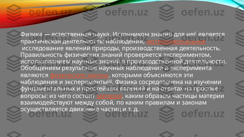 Физика — естественная наука. Источником знаний для неё является 
практическая деятельность: наблюдения,  экспериментальное
 исследование явлений природы, производственная деятельность. 
Правильность физических знаний проверяется экспериментом, 
использованием научных знаний в производственной деятельности. 
Обобщением результатов научных наблюдений и эксперимента 
являются  физические законы , которыми объясняются эти 
наблюдения и эксперименты [4]
. Физика сосредоточена на изучении 
фундаментальных и простейших явлений и на ответах на простые 
вопросы: из чего состоит  материя , каким образом частицы материи 
взаимодействуют между собой, по каким правилам и законам 
осуществляется движение частиц и т. д. 