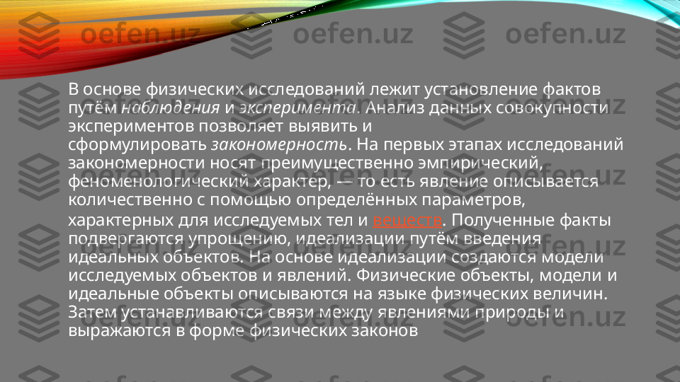 В основе физических исследований лежит установление фактов 
путём  наблюдения  и  эксперимента . Анализ данных совокупности 
экспериментов позволяет выявить и 
сформулировать  закономерность . На первых этапах исследований 
закономерности носят преимущественно эмпирический, 
феноменологический характер, — то есть явление описывается 
количественно с помощью определённых параметров, 
характерных для исследуемых тел и  веществ . Полученные факты 
подвергаются упрощению, идеализации путём введения 
идеальных объектов. На основе идеализации создаются модели 
исследуемых объектов и явлений. Физические объекты, модели и 
идеальные объекты описываются на языке физических величин. 
Затем устанавливаются связи между явлениями природы и 
выражаются в форме физических законов 