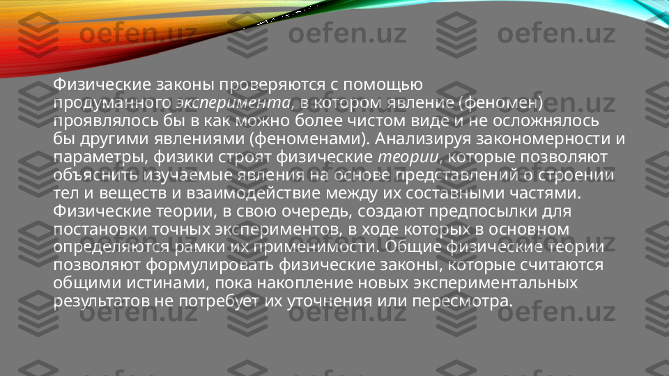 Физические законы проверяются с помощью 
продуманного  эксперимента , в котором явление (феномен) 
проявлялось бы в как можно более чистом виде и не осложнялось 
бы другими явлениями (феноменами). Анализируя закономерности и 
параметры, физики строят физические  теории , которые позволяют 
объяснить изучаемые явления на основе представлений о строении 
тел и веществ и взаимодействие между их составными частями. 
Физические теории, в свою очередь, создают предпосылки для 
постановки точных экспериментов, в ходе которых в основном 
определяются рамки их применимости. Общие физические теории 
позволяют формулировать физические законы, которые считаются 
общими истинами, пока накопление новых экспериментальных 
результатов не потребует их уточнения или пересмотра. 