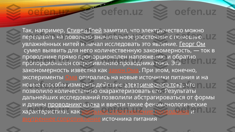 Так, например,  Стивен Грей  заметил, что электричество можно 
передавать на довольно значительное расстояние с помощью 
увлажнённых нитей и начал исследовать это явление.  Георг Ом
 сумел выявить для него количественную закономерность, — ток в 
проводнике прямо пропорционален напряжению и обратно 
пропорционален сопротивлению проводника тока. Эта 
закономерность известна как  закон Ома . При этом, конечно, 
эксперименты  Ома  опирались на новые источники питания и на 
новые способы измерять действие  электрического тока , что 
позволило количественно охарактеризовать его. Результаты 
дальнейших исследований позволили абстрагироваться от формы 
и длины  проводников тока  и ввести такие феноменологические 
характеристики, как  удельное сопротивление проводника  и 
внутреннее сопротивление  источника питания 