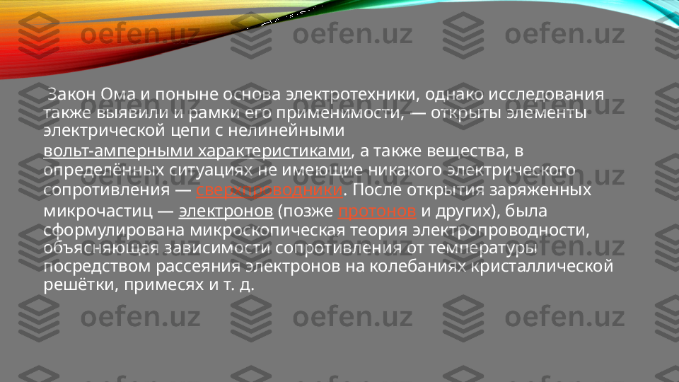   Закон Ома и поныне основа электротехники, однако исследования 
также выявили и рамки его применимости, — открыты элементы 
электрической цепи с нелинейными 
вольт-амперными характеристиками , а также вещества, в 
определённых ситуациях не имеющие никакого электрического 
сопротивления —  сверхпроводники . После открытия заряженных 
микрочастиц —  электронов  (позже  протонов  и других), была 
сформулирована микроскопическая теория электропроводности, 
объясняющая зависимости сопротивления от температуры 
посредством рассеяния электронов на колебаниях кристаллической 
решётки, примесях и т. д. 