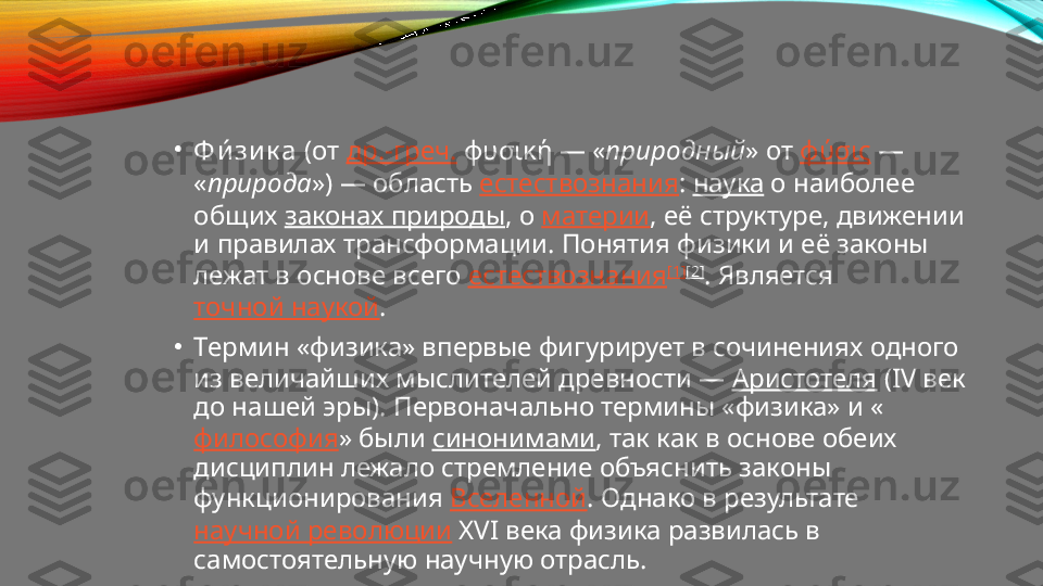 •
Ф и́ зи к а  (от  др.-греч.  φυσική — « природный » от  φύσις  — 
« природа ») — область  естествознания :  наука  о наиболее 
общих  законах природы , о  материи , её структуре, движении 
и правилах трансформации. Понятия физики и её законы 
лежат в основе всего  естествознания [1] [2]
. Является 
точной наукой .
•
Термин «физика» впервые фигурирует в сочинениях одного 
из величайших мыслителей древности —  Аристотеля  (IV век 
до нашей эры). Первоначально термины «физика» и «
философия » были  синонимами , так как в основе обеих 
дисциплин лежало стремление объяснить законы 
функционирования  Вселенной . Однако в результате 
научной революции  XVI века физика развилась в 
самостоятельную научную отрасль. 