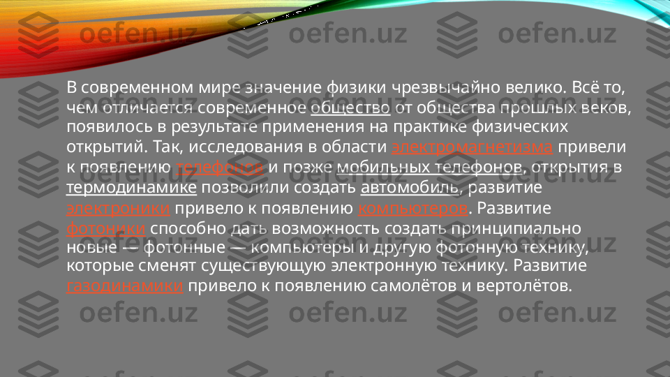 В современном мире значение физики чрезвычайно велико. Всё то, 
чем отличается современное  общество  от общества прошлых веков, 
появилось в результате применения на практике физических 
открытий. Так, исследования в области  электромагнетизма  привели 
к появлению  телефонов  и позже  мобильных телефонов , открытия в 
термодинамике  позволили создать  автомобиль , развитие 
электроники  привело к появлению  компьютеров . Развитие 
фотоники  способно дать возможность создать принципиально 
новые — фотонные — компьютеры и другую фотонную технику, 
которые сменят существующую электронную технику. Развитие 
газодинамики  привело к появлению самолётов и вертолётов. 