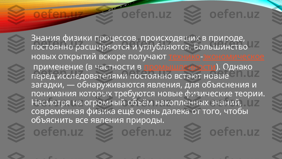 Знания физики процессов, происходящих в природе, 
постоянно расширяются и углубляются. Большинство 
новых открытий вскоре получают  технико - экономическое
 применение (в частности в  промышленности ). Однако 
перед исследователями постоянно встают новые 
загадки, — обнаруживаются явления, для объяснения и 
понимания которых требуются новые физические теории. 
Несмотря на огромный объём накопленных знаний, 
современная физика ещё очень далека от того, чтобы 
объяснить все явления природы. 