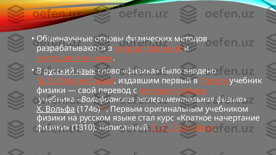 •
Общенаучные основы физических методов 
разрабатываются в  теории познания  и 
методологии науки .
•
В  русский язык  слово «физика» было введено 
М. В. Ломоносовым , издавшим первый в  России  учебник 
физики — свой перевод с  немецкого языка
 учебника  «Вольфианская экспериментальная физика»  
Х. Вольфа  (1746) [3]
. Первым оригинальным учебником 
физики на русском языке стал курс «Краткое начертание 
физики» (1810), написанный  П. И. Страховым . 