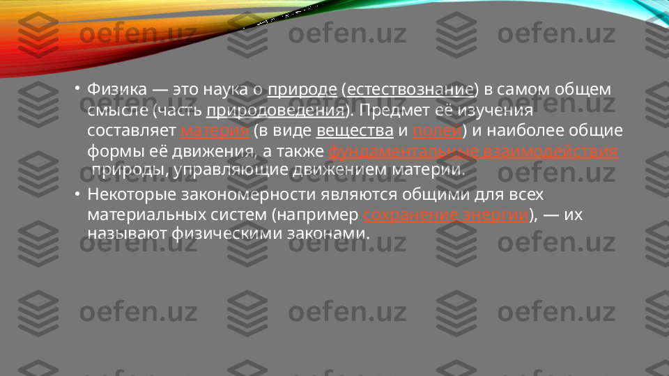 •
Физика — это наука о  природе  ( естествознание ) в самом общем 
смысле (часть  природоведения ). Предмет её изучения 
составляет  материя  (в виде  вещества  и  полей ) и наиболее общие 
формы её движения, а также  фундаментальные взаимодействия
 природы, управляющие движением материи.
•
Некоторые закономерности являются общими для всех 
материальных систем (например  сохранение энергии ), — их 
называют физическими законами. 