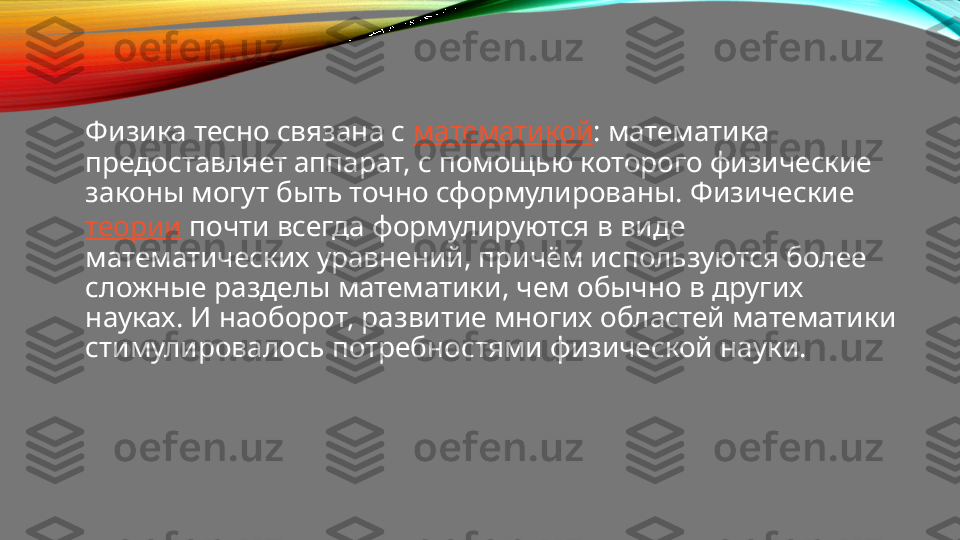 Физика тесно связана с  математикой : математика 
предоставляет аппарат, с помощью которого физические 
законы могут быть точно сформулированы. Физические 
теории  почти всегда формулируются в виде 
математических уравнений, причём используются более 
сложные разделы математики, чем обычно в других 
науках. И наоборот, развитие многих областей математики 
стимулировалось потребностями физической науки. 