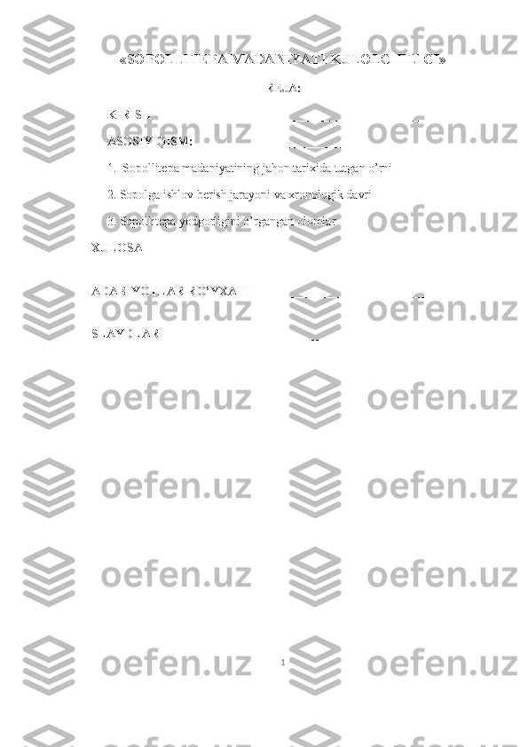 «SOPOLLITEPA MADANIYATI KULOLCHILIGI» 
REJA:
KIRISH       _________________________________________ 
ASOSIY QISM:  _____________________________________ 
1.  Sopollitepa madaniyatining jahon tarixida tutgan o’rni
2. Sopolga ishlov berish jarayoni va xronologik davri
3. Sopollitepa yodgorligini o’rgangan olomlar
XULOSA  ______________________________________________ 
ADABIYOTLAR RO’YXATI  ______________________________ 
SLAYDLAR ______________________________ 
1 