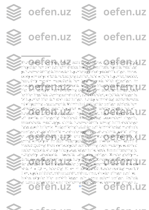 Shuning   uchun   ham   misga   nisbatan   qattiq   bo`lgan   bronza   qurollari   sopollitepalikla
r   hayotidan   ham   tosh   qurollarini   chetlata   boshladi.   Sopollitepa   hayotida   metallurgi
ya   hunarmandchiligida   bronzadan   buyumlar   tayyorlash   yetakchilik   qilgan.   Bronza  
asosiy   xom   ashyo   sifatida   nafaqat   jang   qurollari,   balki   xo`jalik   buyumlar,   bezaklar,  
hatto,   diniy     marosim     maqsadlarida     ham     keng     miqyosda     ishlab     chiqarilgan.     Br
onzadan     tayyorlangan     buyumlar   orasida     ko`zgular,     bilaguzuklar     va     to`g`nog`ic
hlar     ko`p     uchraydi.     Taqinchoqlarning     aksariyat     qismi   qabrlardan   topilgan,   jasad
lar   bilan   birgalikda   ularning   taqinchoqlari,   qurol-aslahalari,   xo`jalikda   ishlatgan   ba
’zi   buyumlari   bilan   dafn   etish   odati   bo`lgan.   Bunday   ko`rinishdagi   qabrlar   Samarqa
nd   viloyatining   Urgut   tumanida   Mo`minobod   qishlog`idan   topilgan   qabrlarda   ham  
uchratilganTopilgan     metall     buyumlari     va     parchalari     tarkibiy     jihatdan     har     xil,    
bunga     sabab     turli     metall   rudalaridan     foydalanganligi,     buyumlar     tayyorlashda     t
urli     texnika     qo`llanganligi     hisoblanadi.   Sopollitepadagi     ustaxonalarni     o`rganib,    
protashaharda     metallurgiya     alohida     hunarmandchilik     tarmog`Ibo`lib   shakllangan
ligiga   guvoh   bo`lamiz.     Yodgorlikning   hududidan   turli   ko`rinishlardagi   munchoqla
r   topilgan,   shunisi   e’tiborliki   munchoqlar   tayyorlash     uchun   alohida     tashkil     qiling
an   ustaxona     Sopollitepa     hududidan     aniqlanmagan.     Munchoqlarni   tayyorlash,     ul
arning     xomashyosi     bir     qator     madaniyatlarda     o`zaro     o`xshashliklarni     keltirib     c
hiqaradi.Qadimgi   Sharq   sivilizatsiyalari   qabilalarining   o`zaro   madaniya   va   etnik   al
oqalari   natijasida   shunday   holat   yuzaga   kelgan   bo`lsa   kerak.   Sopopollitepaning     ja
nubig`arbiy     uchastkasida     I     kvartalda     uchta     xona     ochilgan.     Xonalar     g`arbiy   mu
dofaa   devorlariga   biriktirilgan   holda   bunyod   etilgan.   Xonaning   ichki   qismida   sharq
dan   g`arbga   tomon   cho`zilgan     supalar     joy     olgan,     supaning     o`lchamlari     mos     rav
ishda     4     x     0,7     m,     balandligi     30     sm     ni     tashkil   qiladi.   Supalar   orasidagi   masofa   7
0   sm,   suyak   qoldiqlari,   pichoq   tutqichi,   pichoq,   o`roq,   shoxdan   qilingan   qurol     va    
boshqa     ashyolar     bilan     qorishib     ketgan     qalin     tuproq     qatlami     topilgan.     Oraliqda
gi     tuproq   qatlamlaridan   sopol   idishlarning   parchalarini   va   kremniydan   qilingan   qu
10 