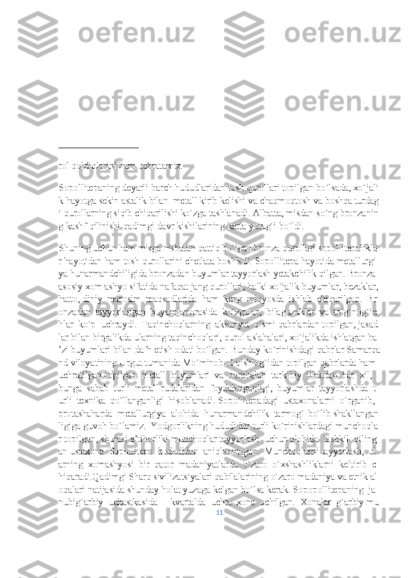 rol   qoldiqlarini   ham   uchratamiz.  
Sopollitepaning   deyarli   barch   hududlaridan   tosh   qurollari   topilgan   bo`lsada,   xo`jali
k   hayotga   sekin   astalik   bilan     metall   kirib   kelishi   va   chaqmoqtosh   va   boshqa   turdag
i   qurollarning   siqib   chiqarilishi   ko`zga   tashlanadi.   Albatta,   misdan   so`ng   bronzanin
g   kashf   qilinishi   qadimgi   davr   kishilarining   katta   yutug`i   bo`ldi.  
Shuning   uchun   ham   misga   nisbatan   qattiq   bo`lgan   bronza   qurollari   sopollitepalikla
r   hayotidan   ham   tosh   qurollarini   chetlata   boshladi.   Sopollitepa   hayotida   metallurgi
ya   hunarmandchiligida   bronzadan   buyumlar   tayyorlash   yetakchilik   qilgan.   Bronza  
asosiy   xom   ashyo   sifatida   nafaqat   jang   qurollari,   balki   xo`jalik   buyumlar,   bezaklar,  
hatto,   diniy     marosim     maqsadlarida     ham     keng     miqyosda     ishlab     chiqarilgan.     Br
onzadan     tayyorlangan     buyumlar   orasida     ko`zgular,     bilaguzuklar     va     to`g`nog`ic
hlar     ko`p     uchraydi.     Taqinchoqlarning     aksariyat     qismi   qabrlardan   topilgan,   jasad
lar   bilan   birgalikda   ularning   taqinchoqlari,   qurol-aslahalari,   xo`jalikda   ishlatgan   ba
’zi   buyumlari   bilan   dafn   etish   odati   bo`lgan.   Bunday   ko`rinishdagi   qabrlar   Samarqa
nd   viloyatining   Urgut   tumanida   Mo`minobod   qishlog`idan   topilgan   qabrlarda   ham  
uchratilganTopilgan     metall     buyumlari     va     parchalari     tarkibiy     jihatdan     har     xil,    
bunga     sabab     turli     metall   rudalaridan     foydalanganligi,     buyumlar     tayyorlashda     t
urli     texnika     qo`llanganligi     hisoblanadi.   Sopollitepadagi     ustaxonalarni     o`rganib,    
protashaharda     metallurgiya     alohida     hunarmandchilik     tarmog`Ibo`lib   shakllangan
ligiga   guvoh   bo`lamiz.     Yodgorlikning   hududidan   turli   ko`rinishlardagi   munchoqla
r   topilgan,   shunisi   e’tiborliki   munchoqlar   tayyorlash     uchun   alohida     tashkil     qiling
an   ustaxona     Sopollitepa     hududidan     aniqlanmagan.     Munchoqlarni   tayyorlash,     ul
arning     xomashyosi     bir     qator     madaniyatlarda     o`zaro     o`xshashliklarni     keltirib     c
hiqaradi.Qadimgi   Sharq   sivilizatsiyalari   qabilalarining   o`zaro   madaniya   va   etnik   al
oqalari   natijasida   shunday   holat   yuzaga   kelgan   bo`lsa   kerak.   Sopopollitepaning     ja
nubig`arbiy     uchastkasida     I     kvartalda     uchta     xona     ochilgan.     Xonalar     g`arbiy   mu
11 