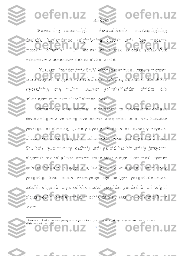 KIRISH
Mavzuning   dolzarbligi .       Respublikamiz     mustaqilligining
dastlabki   kunlaridanoq   xalqimizning   o’tmish   tarixi   boy   madaniy
merosini   o’rganish,     uni   saqlash   va   kelajak   avlodga   yetkazishga
hukumatimiz tomonidan alohida e`tibor berildi. 
Xususan, Prezidentimiz Sh.M.Mirziyoyevning «…tarixiy merosni
asrab-avaylash, o’rganish va avlodlardan avlodlarga qoldirish davlatimiz
siyosatining   eng   muhim   ustuvor   yo’nalishlaridan   biridir»   deb
ta’kidlaganlarini ham e’tirof o’tmoq lozim. 1
Darhaqiqat,   eng   qadimgi   o’tmishdan   to   hozirgacha   bo’lgan
davlatchiligimiz   va   uning   rivojlaninsh   bosqichlari   tarixi   shu   hududda
yashagan   xalqlarning,   ijtimoiy-siyosiy,   madaniy   va   iqtisodiy   hayotini
chuqur   hamda   keng   o’rganish   uchun   katta   imkoniyatlar   yaratib   berildi.
Shu   bois     yurtimizning   qadimiy   tarixiga   oid   har   bir   tarixiy   jarayonni
o’rganish   biz   bo’lg’uvsi   tarixchi-arxeologlar   oldiga   ulkan   mas’uliyatlar
qo’yadi.   Shularni   hisobga   olib,   biz   yurtimiz   tarixiga   oid   Sarmishsoy
yodgorligi   kabi   tarixiy   ahamiyatga   ega   bo’lgan   yodgorliklarimizni
batafsil   o’rganib,   unga   xolislik   nuqtai-nazaridan   yondashib,   uni   to’g’ri
o’rganmog’imiz va ahamiyatini ochishda o’z hissamizni qo’shmog’imiz
lozim. 
1
 Мирзиёев Ш.М. «Миллий тараққиёт йўлимизни қатъият билан давом эттириб, янги босқичга кўтарамиз». 1-жилд. Тошкент 
«Ўзбекистон» 2017й. Б-29.
2 