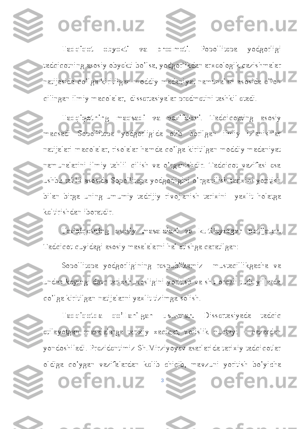    
Tadqiqot   obyekti   va   predmeti .   Popollitepa   yodgorligi
tadqiqotning asosiy obyekti bo’lsa, yodgorlikdan arxeologik qazishmalar
natijasida  qo’lga kiritilgan  moddiy  madaniyat namunalari  asosida  e’lon
qilingan ilmiy maqolalar,  dissertasiyalar predmetini tashkil etadi.  
Tadqiqotning   maqsadi   va   vazifalari .   Tadqiqotning   asosiy
maqsadi   Sopollitepa   yodgorligida   olib   borilgan   ilmiy   izlanishlar
natijalari-maqolalar, risolalar hamda qo’lga kiritilgan moddiy madaniyat
namunalarini   ilmiy   tahlil   qilish   va   o’rganishdir.   Tadqiqot   vazifasi   esa
ushbu tahlil asosida Sopollitepa yodgorligini o’rganilish tarixini yoritish
bilan   birga   uning   umumiy   tadrijiy   rivojlanish   tarixini     yaxlit   holatga
keltirishdan iboratdir. 
Tadqiqotning   asosiy   masalalari   va   kutilayotgan   natijalar.
Tadqiqot quyidagi asosiy masalalarni hal etishga qaratilgan: 
Sopollitepa   yodgorligining   respublikamiz     mustaqillikgacha   va
undan keyingi davr tarixshunosligini yoritish va shu orqali turli yillarda
qo’lga kiritilgan natijalarni yaxlit tizimga solish. 
Tadqiqotda   qo’llanilgan   uslublar.   Dissertasiyada   tadqiq
etilayotgan   masalalarga   tarixiy   xaqiqat,   xolislik   nuqtayi   –   nazardan
yondoshiladi. Prezidentimiz Sh.Mirziyoyev asarlarida tarixiy tadqiqotlar
oldiga   qo’ygan   vazifalardan   kelib   chiqib,   mavzuni   yoritish   bo’yicha
3 