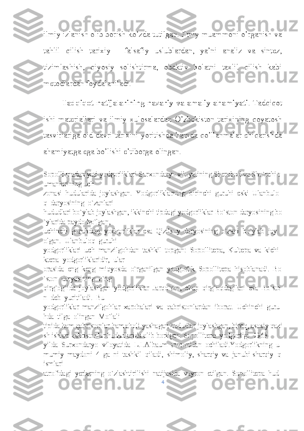 ilmiy izlanish olib borish ko’zda tutilgan. Ilmiy muammoni o’rganish va
tahlil   qilish   tarixiy   -   falsafiy   uslublardan,   ya’ni   analiz   va   sintez,
tizimlashish,   qiyosiy   solishtirma,   obektiv   holatni   taxlil   qilish   kabi
metodlardan foydalaniladi. 
Tadqiqot natijalarining nazariy va amaliy ahamiyati . Tadqiqot
ishi   materiallari   va   ilmiy   xulosalardan   O’zbekiston   tarixining   qoyatosh
tasvirlariga oid davri tarixini yoritishda hamda qo’llanmalar chiqarishda
ahamiyatga ega bo’lishi e’tiborga olingan.
Sopolli   madaniyati   yodgorliklari   Surxondaryo   viloyatining   Sherobod   va   Sho`rchi   t
umanlarining   uch 
zonasi     hudularida     joylashgan.     Yodgorliklarning     birinchi     guruhi     eski     Ulanbulo
q     daryosining     o`zanlari 
hududlari   bo`ylab   joylashgan,   ikkinchi   tipdagi   yodgorliklar   Bo`ston   daryosining   bo
`ylarida   paydo   bo`lgan, 
uchinchi     guruhdagi     yodgorliklar     esa     Qizilsoy     daryosining     o`zani     bo`ylab     joy    
olgan.     Ulanbuloq     guruhi 
yodgorliklari     uch     manzilgohdan     tashkil     topgan:     Sopollitepa,     Kultepa     va     kichi
ktepa     yodgorliklaridir,     ular 
orasida     eng     keng     miqyosda     o`rganilgan     yodgorlik     Sopollitepa     hisoblanadi.     Bo
`ston     daryosining     o`ng 
qirg`og`ida     joylashgan     yodgorliklar     Jarqo`ton,     chap     qirg`oqdagilari     esa     Bo`sto
n     deb     yuritiladi.     Bu 
yodgorliklar     manzilgohlar     xarobalari     va     qabristonlardan     iborat.     Uchinchi     guru
hda     tilga     olingan     Mo`lali 
tipida   ham   qabristonlar   ham   aholi   yashagan   hududlar   joylashgan,   biroq,   asosiy   qazi
sh   ishlari   qabristonlar hududlarida   olib   borilgan. Sopollitepa     yodgorligi     1968-
yilda     Surxondaryo     viloyatida     L.I.Albaum     tomonidan     ochiladi.Yodgorlikning     u
mumiy     maydoni     4     ga     ni     tashkil     qiladi,     shimoliy,     sharqiy     va     janubi-sharqiy     q
ismlari 
atrofidagi     yerlarning     o`zlashtirilishi     natijasida     vayron     etilgan.     Sopollitepa     hud
4 