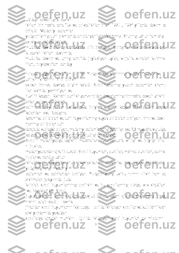 udidagi     arxeologik     qazish 
ishlari     bir     necha     tanaffus     va     to`xtalishlar     bilan     1970-,     1974-yillarda     davom     et
tiriladi.     Madaniy     qatlamlar 
yodgorlikning   turli   qismlarida   aniqlanganligini   ko`ramiz.   Shuning   uchun   ham   eng  
asosiy     qazishma ishlari 
mudofaa     devorlarining     atroflarida     olib     borilgan.     Ko`pgina     statsionar     arxeologi
k     qazish     ishlari     davomida 
mudofaa     devoir     va     uning     atrofida     joylashgan     uylar,     xo`jalik     xonalari     ko`rinis
hlari,     poydevorlari     qanday
holatda     turganligi     ma’lum     bo`ldi.     Yodgorlikka     aholining     ko`chib     borishi     va     q
urilish     ishlarinin     olib     borishi 
asosan     bronza     davriga     to`g`ri     keladi.     Sopollitepaning     yuqori     qatlamlari     shamo
llar     tasirida     yemirilgan     va 
buzilib   ketgan.   Ikkinchi   qurilish   garizontidan   devorlarning   bir   necha   qavatli   g`ishtl
ardan   qolgan   qoldiqlari 
qalin     madaniy     qatlam     ustida     qal’a     bo`ylab     sochilib     ketgan.     Boshqa     bir     uchast
kalaridan     esa     faqatgina 
keramika   qoldiqlari   va   turli   hayvonlarning   suyak   qoldiqlari   topilgan.   Bino   va   devo
rlarning   qoldiqlari   turli 
darajada   saqlanib   qolgan,   madaniy   qatlamlarning   qalinligi   esa   2,5   m   gacha   vujudga  
kelgan,   uchta   qurlish gorizonti   mavjudligi   aniqlangan. 
Sopolli     madaniyatiga     tegishli     materiallar     o`zining     turfa     xilligi     va     boyligi     bila
n     boshqa 
madaniyatlardan   ajralib   turadi.   Sopol   buyumlari,   qurollar,   mehnat   qurollari,   taqinc
hoqlar   va   pardoz   uchun 
ishlatiluvchi     buyumlar     shular     jumlasidandir.     Keramika     buyumalari     Sopollitepa    
yodgorligining     madaniy 
qatlamlari     va     qabrlaridan     topilgan.     Yodgorlikning     ushbu     nomni     olishi     ham     qa
zishmalar     jarayonida     juda 
ko`plab     sopol     buyumlarining     topilishi     va     bu     sopollarning     o`ziga     xos     shakllari  
  va     bezaklaridir.     Sopol 
buyumlari     turli     ko`rininshlarda     mavjud     bo`lib,     ularni     alohida     mukammal   o`rga
nishni     talab     etadi.       Texnik 
jihatidan   sopol   buyumlarini   ikki   turga   –   qo`lda   ishlangan   sopollar   va   kulolchilik   ch
arxi   yordamida   yasalgan 
sopollarga     ajratish     mumkin.         Qo`lda     ishlangan     sopol     buyumlari     oz     miqdorni    
5 