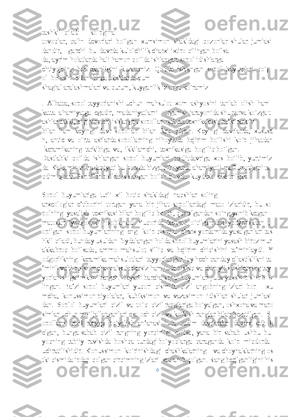 tashkil     qiladi     –     ko`pgina 
tovoqlar,     qalin     devorlari     bo`lgan     xumsimon     shakldagi     qozonlar     shular     jumlasi
dandir,         garchi     bu     davrda kulolchilik   charxi   ixtiro   qilingan   bo`lsa-
da,   ayrim   holatlarda   hali   hamon   qo`lda   ishlangan   sopol   idishlarga 
ehtiyojning     bor     ekanligini     kuzatamiz.     Qo`lda     ishlangan     sopol     buyumlari     qo`p
ol     bo`lishi     bilan     birga idishlarda   qum-
shag`al   aralashmalari   va   qurum,   kuyganlik   izlarini   ko`ramiz 
.     Albatta,   sopol   tayyorlanishi   uchun     mahsulot     xom     ashyosini     tanlab     olish     ham    
katta     ahamiyatga     egadir,     madaniyatlarni     o`rganish   jarayonida   shu   narsa   ko`zga   t
ashlanadiki,   eng   birinchi   ishlangan   sopollar   nafaqat   texnikakasi,   balki   tarkibi    
bilan     ham     keyingi     davr     sopollari     bilan     farq     qilgan.     Keyingi     davrlarda,     xususa
n,     antic     va     o`rta     asrlarda   sopollarning     nihoyatda     bejirim     bo`lishi     ko`p     jihatdan  
  keramikaning     tarkibiga     va,     ikkilamchi,     texnikasiga    bog`liq   bo`lgan.    
Dastlabki     qo`lda     ishlangan     sopol     buyumlari     neolitdavriga     xos     bo`lib,     yurtimiz
da     Kaltaminor   madaniyati   bu   borada   bizga   nihoyatda   ahamiyatli   ma’lumotlarni   ta
qdim   qiladi.   Sopollar   qo`lda   ishlangan   bo`lib olovda     kuydirib     pishirilgan.
                                                                                                                 
Sopol     buyumlariga     turli     xil     botiq     shakldagi     naqshlar     soling 
arxeologlar     e’tiborini     tortgan     yana     bir     jihat     sopollardagi     mato     izlaridir,     bu     so
polning     yasalish     texnikasi   bilan   bog`liq   bo`lib,   quritilgandan   so`ng   yonib   ketgan  
matodan   “yodgorlik”   hisoblanadi.   Yuqorida     keltirib     o`tilganidek     yodgorlikdan     t
opilgan     sopol   buyumlarining     eng       ko`p   qismini     charx   yordamida   yasalganlari   tas
hkil   qiladi,   bunday   usuldan   foydalangan   holda   sopol   buyumlarini   yasash   biroz   mur
akkabroq     bo`lsada,     ammo     mahsulot     silliq     va     bejirim     chiqishini     ta’minlaydi.     Y
odgorlikning     keramika   mahsulotlari     tayyorlangan   loy   hech   qanday   ellastiklikni   ta
’minlovchi   qo`shimcha   mahsulotlarsiz   ham   juda   pishiq   va   chiroyli   idishlarning   tay
yorlanishiga   imkon     bergan.   Deyarli   barcha   sopol   buyumlari   juda   yaxshi   pishirib     o
lingan.     Ba’zi     sopol     buyumlari     yuqori     qismida     qizil     angobning     izlari     bor     –     xu
mcha,     konussimon   piyolalar,     kubiksimon     va     vazasimon     idishlar     shular     jumlasi
dan.     Soplol     buyumlari     qizil     va     to`q     qizil   ranglariga   bo`yalgan,   oshxona   va   maro
simlar   uchun   mo`ljallanganlari   esa   och   qizil   va   ko`kish   ranglar   bilan   bezatilgan.     S
opollarni     qizil     rangga     bo`yalish     an’anasi     juda     qadim     davrlardan     davom     etib     k
elgan,     bunga   sabab     qizil     rangning     yorqinligi     bo`lsa,     yana     bir     sabab     ushbu     bu
yoqning     tabiiy     ravishda     boshqa     turdagi   bo`yoqlarga     qaraganda     ko`p     miqdorda    
uchratilishidir.     Konussimon     ko`rinishdagi     chashkalarning         va   choynaklarning   os
tki   qismida   ipdan   qolgan   qirqimning   izlari     saqlanib   qolgan.   Rang   berilganligini   his
6 