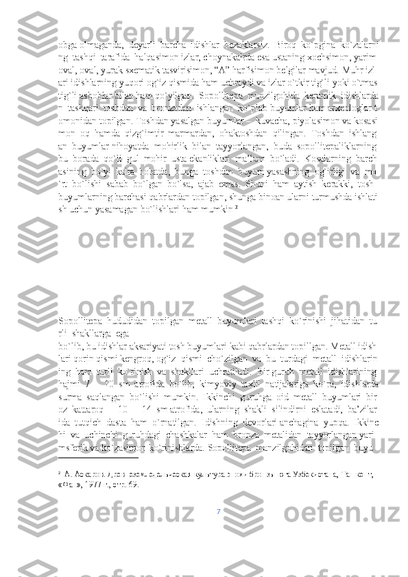 obga   olmaganda,     deyarli     barcha     idishlar     bezaklarsiz.     Biroq     ko`pgina     ko`zalarni
ng     tashqi     tarafida     halqasimon   izlar,   choynakalrda   esa   ustaning   xochsimon,   yarim  
oval,   oval,   yurak   sxematik   tasvirisimon,   “A”   harfisimon   belgilar   mavjud.   Muhr   izl
ari   idishlarning   yuqori   og`iz   qismida   ham   uchraydi   va   izlar   o`tkir   tig`li   yoki   o`tmas  
tig`li   asboblar   bilan   ham   qo`yilgan.     Sopollitepa     manzilgohida     keramik     idishlarda
n     tashqari     toshdan     va     bronzadan     ishlangan     ko`plab   buyumlar   ham   arxeologlar   t
omonidan   topilgan.   Toshdan   yasalgan   buyumlar   –     kuvacha,   piyolasimon   va   kosasi
mon     oq     hamda     qizg`imtir     marmardan,     ohaktoshdan     qilingan.     Toshdan     ishlang
an     buyumlar   nihoyatda     mohirlik     bilan     tayyorlangan,     buda     sopollitepaliklarning    
bu     borada     qo`li     gul     mohir     usta   ekanliklari     ma’lum     bo`ladi.     Kosalarning     barch
asining     bo`yi     kalta     holatda,     bunga     toshdan     buyum   yasashning     og`irligi     va     mo
`rt     bo`lishi     sabab     bo`lgan     bo`lsa,     ajab     emas.     Shuni     ham     aytish     kerakki,     tosh  
buyumlarning   barchasi   qabrlardan   topilgan,   shunga   binoan   ularni   turmushda   ishlati
sh   uchun   yasamagan   bo`lishlari   ham   mumkin  2
Sopollitepa     hududidan     topilgan     metall     buyumlari     tashqi     ko`rinishi     jihatidan     tu
rli     shakllarga     ega    
bo`lib,   bu   idishlar   aksariyati   tosh   buyumlari   kabi   qabrlardan   topillgan.   Metall   idish
lari   qorin   qismi   kengroq,   og`iz     qismi     cho`zilgan     va     bu     turdagi     metall     idishlarin
ing     ham     turli     ko`rinish     va     shakllari     uchratiladi.     Bir   guruh     metall     idishlarining    
hajmi     7     –     10     sm     atrofida     bo`lib,     kimyoviy     taxlil     natijalariga     ko`ra,     idishlarda  
surma     saqlangan     bo`lishi     mumkin.     Ikkinchi     guruhga     oid     metall     buyumlari     bir
oz     kattaroq     –     10     –     14     sm   atrofida,     ularning     shakli     silindirni     eslatadi,     ba’zilar
ida     tutqich     dasta     ham     o`rnatilgan.     Idishning     devorlari   anchagina     yupqa.     Ikkinc
hi     va     uchinchi     guruhdagi     chashkalar     ham     bronza     metalidan     tayyorlangan   yari
msferik   va   ko`zasimon   ko`rinishlarda.   Sopollitepa     manzilgohidan     topilgan     buyu
2
    А.   Аскаров.   Древнеземледельческая   культура   эпохи   бронзы   юга   Узбекистана,   Ташкент,  
«Фан»,   1977   г.,   стр.   69.  
7 