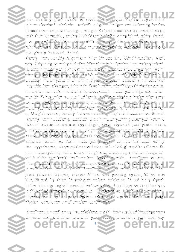 mlar     orasida     yog`och     idishlar     va     savatlar     ham     mavjud.   Yog`och     buyumlarinin
g     ham     aksariyati     qabrlarda         saqlanib     qolgan.     Topilgan     artefaktlarning     barchas
i   arxeologlar   tomonidan   turlarga   ajratilgan.   Ko`plab   arxeologik   topilmalarni   tadqiq  
etish   shuni   ko`rsatdiki,   Janubiy   O`zbekiston   hududi   o`zining   iqlimi,     tabiiy     sharoit
i     va     geografik     o`rni     bilan     dehqonchilk     madaniyatlaridan     biriga     aylanishiga     sa
babchi   bo`lgan.     Ziroatkor     qabilalar     muntazam     ravishda     Markaziy     Osiyoning     ja
nubi g`arbiy     hududlari,     Shinoli 
sharqiy     Eron,     Janubiy     Afg`oniston     bilan     bir     tarafdan,     ikkinchi     tarafdan,     Mark
aziy     Osiyoning     shimoliy   hududlari   bilan   aloqada   bo`lganlar.   Topilmalar   yordami
da   Sopolli   madaniyati   O`zbekiston   hududa   alohida   tarzda     shakllanganligini     va     m
adaniyat     darajasiga     yetganligini     aytish     mumkin.     Yuqorida     keltirib     o`tilgan   hud
udlardagi     madaniyatlar     bilan     olib     borilgan     mubtazam     aloqalar     sopollitepaliklar  
  hayotida     ham     aks   etgan,   dehqonchilik   va   hunarmandchilik   yaxshi   rivojlangan.   A
mmo   shuni   ham   qo`shimcha   qilish   kerakki,   sopolli     madaniyati   o`ziga     xos     hunar
mandchilik   buyumlari     va     qurollari   hamda     boshqa     turdagi   topilmalari   bilan   yer   y
uzida   uchraydigan   madaniyatlardan   ajralib   turadi.   Sopolli     tipidagi     qabilalarning  
madaniyati     nafaqat   Janubiy     O`zbekiston     hududlariga,   balki     Shimoliy   Afg`onisto
n,     Murg`ob     vohasi,     Janubiy     Turkmanistonning         tog`oldi     hududlari     va     Shimoli
-sharqiy     Eron   hududlariga     tarqaladi     Sopolli     madaniyatining     aksariyati     keramik    
idishlari     kulolchilik     charxida   tayyorlangan,     sopol     buyumlari     juda     yaxshi     holatd
a     pishirib     olingan,     to`q     qizil     va     qizg`imtir     ranglardagi   angob     bilan     bo`yalgan.    
Sopolli     madaniyatiga     eng     yaqin     madaniyatlardan     biri     bu     Dashli     madaniyati   hi
soblanadi.     Sopolli     va     Dashli     madaniyatiga     tegishli     tumorlar     toshlardan     va     loy
dan     tayyorlangan,     ularga   gulsimon   va   boshqa   ko`rinishdagi   naqshlar   solingan.   So
polli     madaniyatining     kelib     chiqishi     to`g`risida     antropologik     ma’lumotlarga     to`
xtalib     o`tish     ham   kerakli     ma’lumotlarni     berishi     mumkin.         Sopollitepa     va     Jarq
o`ton     hududlaridan     olingan     antropologik   materiallar     sopolli     madaniyati     haqida
gi   ma’lumotlarni     umumlashtirdi.     Sopollitepadagi     138     qabrdan     jami   bo`lib     158    
jasad     qoldiqlari     topilgan,     shundan     54     tasi     katta     yoshdagi     ayollar,     50     tasi     erka
klar,     38     tasi     1   yoshdan     16     yoshgach     bo`lgan     bolalar     va     16     tasi     bir     yoshgach    
bo`lga     bolalarga     tegishli     ekanligi     ma’lum   bo`ldi.     Sopollitepa     va     Jarqo`ton     yod
gorliklaridagi     antropologik     materiallar     T.Xodjayev     va     X.Xalilovlar   tomonidan    
o`rganilgan.         Jarqo`ton     yodgorligidagi     odam     bosh     suyaklari     Sopollitepa     yodgo
rligidan     ko`ra   ko`proq   ma’lumotlarni   taqdim   etadi.    
  Sopollitepadan   topilgan   ayol   va   erkaklarga   tegishli   bosh   suyaklari   bitta   tipga   mans
ub.   Barch   bosh     chanoqlari     uzunchoq     yuzli,     vaqatgina     dumaloq     yuzli     bosh     suy
8 