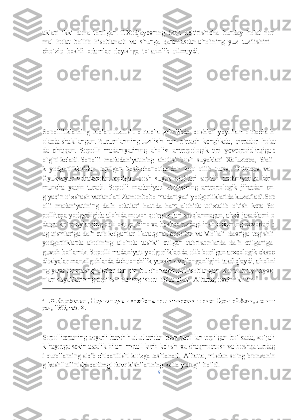 aklari     ikki     dona     topilgan.   T.Xodjayevning     izoh     keltirishicha     bunday     holat     nor
mal     holat     bo`lib     hisoblanadi     va     shunga     qaramasdan   aholining     yuz     tuzilishini    
cho`ziq     boshli     odamlar     deyishga     to`sqinlik     qilmaydi.    
Sopolliliklarning     lablari   tuzilishi   o`rtacha   qalinlikda,   qoshlari   yoyi   ham   o`rtacha   h
olatda   shakllangan.   Bururnlarining   tuzilishi   ham   o`rtach     kenglikda,     qirrador     holat
da     chiqqan.     Sopolli     madaniyatining     aholisi     antropologik     tipi     yevropoid   irqiga   t
o`g`ri   keladi.   Sopolli     madadaniyatining     aholisi     bosh     suyaklari     Xafuztepa,     Siali
k     yodgorliklaridan     topilgan     bosh   chanoqlaridan     farq     qilib     tursa,     Oltintepa     va    
Gyuksuyur     vohalaridan   topilgan     bosh     suyak   qoldilari     sopolli   madaniyatiga     bir    
muncha     yaqin     turadi.     Sopolli     madaniyati     aholisining     antropologik     jihatdan     en
g   yaqin   o`xshash   variantlari   Zamonbobo   madaniyati   yodgorliklarida   kuzatiladi.Sop
olli     madaniyatining     dafn     odatlari     haqida     ham     alohida     to`xtalib     o`tish     kera     So
pollitepa   yodgorligida   alohida   mozor   qo`rg`onlari   aniqlanmagan,   aholi   jasadlarni   o
datga   ko`ra   uylarning   poli   ostiga,   bino   va   boshqa   turdagi   inshootlarning   devorlari   t
ag   qismlariga   dafn   etib   kelganlar.   Faqatgina   Jarqo`ton   va   Mo`lali     davriga     tegishli    
yodgorliklarda     aholining     alohida     tashkil     etilgan     qabristonlarda     dafn     etilganiga  
guvoh   bo`lamiz.   Sopolli   madaniyati   yodgorliklarida   olib   borilgan   arxeologik   ekspe
ditsiyalar   manzilgohlarda   dehqonchilik   yaxshi   rivojlanganligini   tasdiqlaydi,   aholini
ng   yana   bir   mashg`ulotlaridan   biri   bu   chorvachilik   hisoblangan.   Ko`plab   uy   hayvo
nlari   suyaklarining   topilishi   buning   isboti   bo`la   oladi.   Albatta,   ovchilik   ham   3
3
  Г.Ф.Коробковон,   Орудиятруда   и   хозяйства   неолитических   племен   Средней   Азии,   Лелинг
рад,   1969,   таб.   Х.     
Sopollitepaning   deyarli   barch   hududlaridan   tosh   qurollari   topilgan   bo ` lsada ,   xo ` jali
k   hayotga   sekin   astalik   bilan     metall   kirib   kelishi   va   chaqmoqtosh   va   boshqa   turdag
i   qurollarning   siqib   chiqarilishi   ko ` zga   tashlanadi .   Albatta,   misdan   so`ng   bronzanin
g   kashf   qilinishi   qadimgi   davr   kishilarining   katta   yutug`i   bo`ldi.  
9 