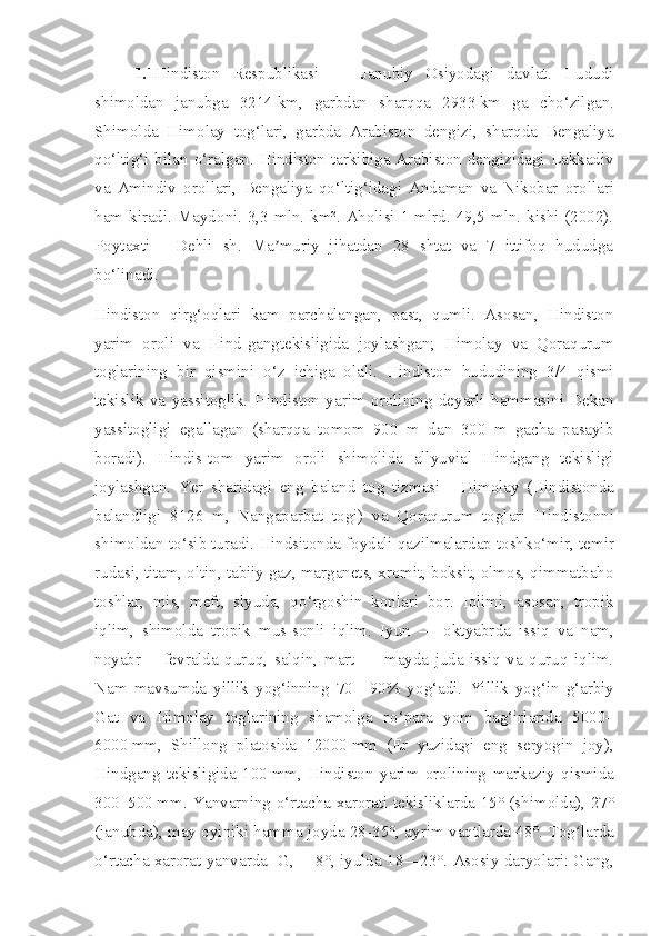 1.1 Hindiston   Respublikasi   —   Jan ubiy   Osiyo d agi   davlat.   Hududi
shim ol dan   jan ub ga   3214   km,   garbdan   sharqqa   2933   km   ga   ch o‘ zilgan.
Shim ol da   Himolay   to g‘ lari,   garbda   Arabiston   dengizi,   sharqda   Bengaliya
q o‘ ltig‘i bilan   o‘ ralgan. H indiston   tarkibiga Arabiston dengizidagi Lakkadiv
va   Amindiv   o rol lari,   Bengaliya   q o‘ lti g‘ idagi   Andaman   va   Nikobar   orol lari
ham kiradi. Mayd oni . 3,3 mln. km². Aholisi 1 mlrd. 49,5 mln. kishi (2002).
Poytaxti   -   Dehli   sh.   Ma muriy   jihatdan   28   shtat   va   7   ittifoq   hududgaʼ
b o‘ linadi.
H indiston   qir g‘ oqlari   kam   parchalangan,   past,   qumli.   Asosan,   Hindiston
ya rim   oroli   va   Hind - gangtekisligida   joylashgan;   Himolay   va   Qoraqurum
toglarining   bir   qismini   o‘ z   ichiga   olali.   H indiston   hududining   3/4   qismi
tekislik   va   yassitoglik.   Hindiston   ya rim   oroli ning   deyarli   hammasini   Dekan
yassitogligi   egallagan   (sharqqa   tomom   900   m   dan   300   m   gacha   pasayib
boradi).   Hindis-tom   yarim   oroli   shimolida   allyuvial   Hindgang   tekisligi
joylashgan.   Yer   sharidagi   eng   baland   tog   tizmasi   -   Himolay   (H indiston da
balandligi   8126   m,   Nangaparbat   togi)   va   Qoraqurum   toglari   H indiston ni
shim ol dan t o‘ sib turadi. H indsiton da foydali qazilmalardap toshk o‘ mir, temir
rudasi, titam, oltin, tabiiy gaz, marganets, xromit, boksit, olmos, qimmatbaho
toshlar,   mis,   meft,   slyuda,   q o‘ rg o shin   konlari   bor.   Iqlimi,   asosan,   tropik
iqlim,   shim ol da   tropik   mus-sonli   iqlim.   Iyun   —   okt yabr da   issiq   va   nam,
noyabr—   fevralda   quruq,   salqin,   mart   —   mayda   juda   issiq   va   quruq   iqlim.
Nam   mavsumda   yillik   yo g‘ inning   70—90%   yo g‘ adi.   Yillik   yo g‘ in   g‘ arbiy
Gat   va   Himolay   toglarining   shamolga   r o‘ para   yom   ba g‘ irlarida   5000–
6000   mm,   Shillong   platosida   12000   mm   (Er   yuzidagi   eng   seryogin   joy),
Hindgang   tekisligida   100   mm,   Hindiston   ya rim   oroli ning   markaziy   qismida
300–500   mm. Yanv ar ning   o‘ rtacha   xarorati   tekisliklarda 15° (shim ol da), 27°
(jan ubd a), may oyiniki hamma joyda 28 - 35°, ayrim vaqtlarda 48°. Tog larda	
ʻ
o‘ rtacha   xarorat  yanvarda   - G, —8°, iyulda 18—23°. Asosiy daryolari: Gang, 