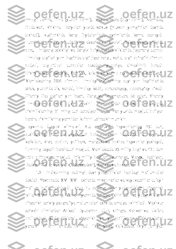 irmo g‘ i   Jamna,   Hind   ( yu qori   oqimi),   Braxma-putra   (quyi   oqimi),   Narmada,
Goda-vari,   Krishna.   Daryolari   yozda   sersuv   (musson   yomg irlari   davridaʻ
toshadi),   su g‘ orishda   keng   foydalaniladi,   ayrimlarida   kema   qatnaydi.
Tuproqlari H indiston   hududining aksari qismida qizil, Dekan yassito g‘ ligida
qora,   Hindgang   tekisligi   va   dengiz   b o‘ yi   pasttekisliklarida   jigarrang   tuproq.
Himolay  tog lari  yom  bag rida  tog -jigar  rang  ,  sariq,   to	
ʻ ʻ ʻ g‘   q o‘ n g‘ ir- o‘ rmon.
podzol,   tog- o‘ tloqi   tuproqlar   pastdan   yuqoriga   almashinib   boradi.
O simliklardan   akatsiya,   bambuk,   kokos   va   xurmo   palmasi   keng   tarqalgan.	
ʻ
Mamlakatning   25%   o‘ rmon.   Himolay   to g‘ larini ng   quyi   yon   ba g‘ irlarida
terak,   yuqorida   tik,   sandal,   himolay   kedri,   qoraqaragay,   oqqara g‘ ay   o‘ sadi.
G‘ arbiy   Gat   to g‘ lari   yon   bagri,   Gang   va   Braxmaputra   del-talari,   Sharqiy
Himolay   tog   oldi   doim   yashil   o‘ rmonlardan   iborat.   H indiston da
o‘ simliklar n ing   21   ming   turi   tarqalgan.   Unda   Yer   yuzida   mavjud   b o‘ lgan
barcha  o‘ simlikning yarmidan k o‘ pini uchratish mumkin.
Hay v onot   dunyosi   xilma-xil.   Sut   emizuvchi   hayvonlarning   350   turi,
qushlarning   1600   dan   ziyod   turi   bor.   H indiston   hududida   fil,   maymun,
karkidon,   sher,   qoplon,   yo‘ lbars,   mangus t   va   b oshqa   hayvonlar   yashaydi,
ilomning deyarli barchaturi mavjud. Mamlakatda 75 milliy bo g‘   va 420 dam
ortiq   q o‘ riqxona   mavjud.   Iirik   milliy   bo g‘ lari:   kaziranga,   Manas,   Dachigan,
Dadva, "Gullar vodiysi" (UttarPradesh), Sariska va b oshqalar.
1.2   Hindistonning   qadimgi   davr   yodgorliklari   haqidagi   ma’lumotlar
dastlab   Yevropada   XVI-XVII   asrlarda   missionerlar   va   sayoxatchilar   tufayli
ma’lum   bo‘la   boshlaydi.   Biroq   bu   qadimgi   davr   yodgorliklarni   o‘rganish
ishlari   XVIII   asrning   ikkinchi   yarmida   amalga   oshiriladi.   Bu   yodgorliklarni
o‘rganish tarixiy geografiya malumotlari asosida amalga oshiriladi. Mashxur
tarixchi   olimlardan   Anketil   Dyuperron   Ellor,   so‘ngra   Kanxer   va   Elefant
orollaridagi   yodgorliklarni   o‘rganish   va   yodgorlilkraning   chizmalarini
yaratish   ishlarini   amalga   oshiradi.   1784   yilda   Kalkuttada   osiyo   jamiyati 