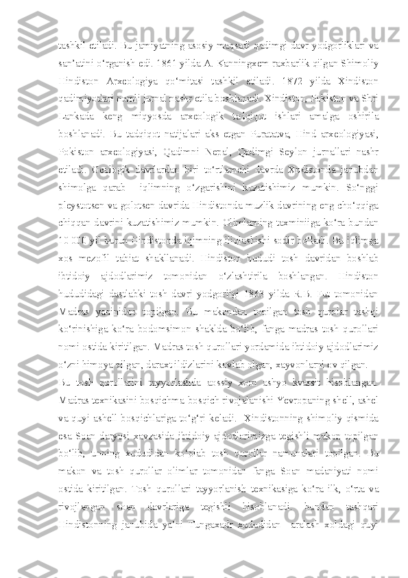 tashkil etiladi. Bu jamiyatning asosiy maqsadi qadimgi davr yodgorliklari va
san’atini o‘rganish edi. 1861 yilda A. Kanningxem raxbarlik qilgan Shimoliy
Hindiston   Arxeologiya   qo‘mitasi   tashkil   etiladi.   1872   yilda   Xindiston
qadimiyotlari nomli jurnal nashr etila boshlanadi. Xindiston, Pokiston va Shri
Lankada   keng   miqyosda   arxeologik   tadqiqot   ishlari   amalga   oshirila
boshlanadi.   Bu   tadqiqot   natijalari   aks   etgan   Puratatva,   Hind   arxeologiyasi,
Pokiston   arxeologiyasi,   Qadimni   Nepal,   Qadimgi   Seylon   jurnallari   nashr
etiladi.   Geologik   davrlardan   biri   to‘rtlamchi   davrda   Xndistonda   janubdan
shimolga   qarab     iqlimning   o‘zgarishini   kuzatishimiz   mumkin.   So‘nggi
pleystotsen va golotsen davrida Hindistonda muzlik davrining eng cho‘qqiga
chiqqan davrini kuzatishimiz mumkin. Olimlarning taxminiiga ko‘ra bundan
10   000 yil burun Hindistonda iqimning iliqlashishi sodir bo‘ladi. Bu iqlimga
xos   mezofil   tabiat   shakllanadi.   Hindiston   hududi   tosh   davridan   boshlab
ibtidoiy   ajdodlarimiz   tomonidan   o‘zlashtirila   boshlangan.   Hindiston
hududidagi   dastlabki   tosh   davri   yodgorligi   1863   yilda   R.B.   Fut   tomonidan
Madras   yaqinidan   topilgan.   Bu   makondan   topilgan   tosh   qurolar   tashqi
ko‘rinishiga   ko‘ra   bodomsimon   shaklda   bo‘lib,   fanga   madras   tosh   qurollari
nomi ostida kiritilgan. Madras tosh qurollari yordamida ibtidoiy ajdodlarimiz
o‘zni himoya qilgan, daraxt ildizlarini kovlab olgan, xayvonlarni ov qilgan. 
Bu   tosh   qurollarini   tayyorlashda   aossiy   xom   ashyo   kvarsit   hisoblangan.
Madras texnikasini bosqichma-bosqich rivojalanishi Yevropaning shell, ashel
va quyi ashell bosqichlariga to‘g‘ri keladi.   Xindistonning shimoliy qismida
esa   Soan   daryosi   xavzasida   ibtidoiy   ajdodlarimizga   tegishli   makon   topilgan
bo‘lib,   unning   xududidan   ko‘plab   tosh   qurollar   namunalari   topilgan.   Bu
makon   va   tosh   qurollar   olimlar   tomonidan   fanga   Soan   madaniyati   nomi
ostida   kiritilgan.   Tosh   qurollari   tayyorlanish   texnikasiga   ko‘ra   ilk,   o‘rta   va
rivojlangan   soan   davrlariga   tegishli   hisoblanadi.   bundan   tashqari
Hindistonning   janubida   ya’ni   Tungaxadr   xududidan     aralash   xoldagi   quyi 