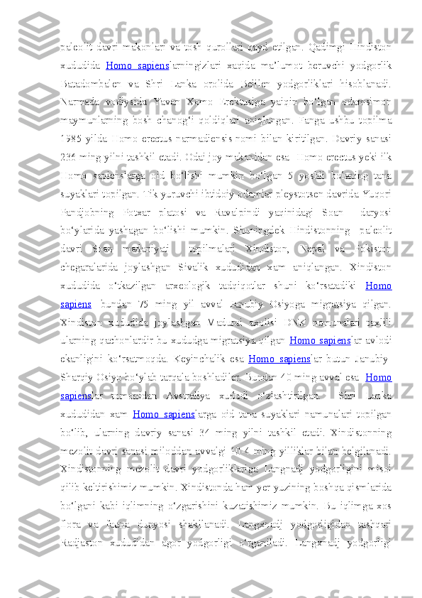 paleolit   davri   makonlari   va   tosh   qurollari   qayd   etilgan.   Qadimgi   Hindiston
xududida   Homo   sapiens larningizlari   xaqida   ma’lumot   beruvchi   yodgorlik
Batadombalen   va   Shri   Lanka   orolida   Belilen   yodgorliklari   hisoblanadi.
Narmada   vodiysida   Yavan   Xomo   Erektusiga   yaiqin   bo‘lgan   odamsimon
maymunlarning   bosh   chanog‘i   qoldiqlari   aniqlangan.   Fanga   ushbu   topilma
1985   yilda   Homo   erectus   narmadiensis   nomi   bilan   kiritilgan.   Davriy   sanasi
236 ming yilni tashkil etadi. Odai joy makonidan esa    Homo erectus yeki ilk
Homo   sapiens larga   oid   bo‘lishi   mumkin   bo‘lgan   5   yoshli   bolaning   tana
suyaklari topilgan. Tik yuruvchi ibtidoiy odamlar pleystotsen davrida Yuqori
Pandjobning   Potxar   platosi   va   Ravalpindi   yaqinidagi   Soan     daryosi
bo‘ylarida   yashagan   bo‘lishi   mumkin.   Shuningdek   Hindistonning     paleolit
davri   Soan   madaniyati     topilmalari   Xindiston,   Nepal   va   Pokiston
chegaralarida   joylashgan   Sivalik   xududidan   xam   aniqlangan.   Xindiston
xududida   o‘tkazilgan   arxeologik   tadqiqotlar   shuni   ko‘rsatadiki   Homo
sapiens     bundan   75   ming   yil   avval   Janubiy   Osiyoga   migratsiya   qilgan.
Xindiston   xududida   joylashgan   Madurai   axolisi   DNK   namunalari   taxlili
ularning qachonlardir bu xududga migratsiya qilgan   Homo sapiens lar avlodi
ekanligini   ko‘rsatmoqda.   Keyinchalik   esa   Homo   sapiens lar   butun   Janubiy-
Sharqiy Osiyo bo‘ylab tarqala boshladilar. Bundan 40 ming avval esa   Homo
sapiens lar   tomonidan   Avstraliya   xududi   o‘zlashtirilgan.     Shri   Lanka
xududidan   xam   Homo   sapiens larga   oid   tana   suyaklari   namunalari   topilgan
bo‘lib,   ularning   davriy   sanasi   34   ming   yilni   tashkil   etadi.   Xindistonning
mezolit  davri   sanasi   miloddan   avvalgi   10-4  ming  yilliklar  bilan   belgilanadi.
Xindistonning   mezolit   davri   yodgorliklariga   Langnadj   yodgorligini   misol
qilib keltirishimiz mumkin. Xindistonda ham yer yuzining boshqa qismlarida
bo‘lgani   kabi   iqlimning   o‘zgarishini   kuzatishimiz   mumkin.   Bu   iqlimga   xos
flora   va   fauna   dunyosi   shakllanadi.   Langxnadj   yodgorligidan   tashqari
Radjaston   xududidan   agor   yodgorligi   o‘rganiladi.   Langxnadj   yodgorligi 