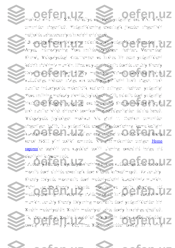 mashxur   xind   olimi   X.D.   Sankaliya   va   Bagor   yodgorligi   esa   V.N.   Misra
tomonidan   o‘rganiladi.   Yodgorliklarning   arxeologik   jixatdan   o‘rganilishi
natijasida uchta taraqqiyot bosqichi aniqlanadi. 
1.3   Janubiy-Sharqiy   Osiyoning   paleolit   davri   yodgorliklari   Birmadagi   ilk
Anyat,   Indoneziyaning   Yava   orolida   joylashgan   Pachitan,   Vetnamdagi
Shonvi,   Malayziyadagi   Kota-Tampan   va   boshqa   bir   qator   yodgorliklarni
keltirib o‘tishimiz mumkin. O‘rta va yuqori paleolit davrida Janubiy-Sharqiy
Osiyoning   paleolit   davri   moddiy   madaniyati   Ko‘xna   dunyoning   boshqa
xududlariga   nisbatan   o‘ziga   xos   taraqqiyot   yo‘llarini   bosib   o‘tgan.   Tosh
qurollar   indusriyasida   makrolitlik   saqlanib   qolingan.   Pachitan   yodgorligi
Yava orolining markaziy qismida joylashgan bo‘lib, paleolit davri yodgorligi
hisoblanadi.   Sangiran   yodgorligi   esa   bu   Janubiy-Sharqiy   Osiyoda   mikrolit
tosh   qurollar   ishlab   chiqarish   texnikasining   tarqalganligidan   dalolat   beradi.
Malayziyada   joylashgan   mashxur   Nia   g‘ori   T.   Garrison   tomonidan
o‘rganilgan   bo‘lib,   bu   yodgorlikda   arxeologik   davrlarinng   ketma-ketligini
kuzatishimiz   mumkin.   Unda   topilgan   eng   qadimgi   tosh   qurollarining   davriy
sanasi   39500   yilni   tashkil   etmoqda.   Nia   g‘or-makonidan   topigan   Homo
sapiens lar   tegishli   tana   suyaklari   taxlili   ularning   avstraloid   irqiga   oid
ekanligini ko‘rsatmoqda. 
1.4 Janubiy-Sharqiy Osiyoda yer sharining boshqa xududlariga farqli ravishda
mezolit   davri   alohida   arxeologik   davr   sifatida   ko‘rsatilmaydi.   Biz   Janubiy-
Sharqiy   Osiyoda   mezoneolit   davri   madaniyatlarini   kuzatishimiz   mumkin.
Ya’ni   Janubiy-Sharqiy   Osiyoda   mezolit   va   neolit   davriga   oid
madaniyatlarning   bir   vaqtning   o‘zida   mavjud   bo‘lganligini   kuzatishimiz
mumkin.   Janubiy-Sharqiy   Osiyoning   mezoneolit   davri   yodgorliklaridan   biri
Xoabin  madaniyatidir.  Xoabin  madaniyati  uchta  davriy  bosqichga  ajratiladi.
Ilk,   o‘rta   va   quyi   Xoabin   bosqichlari.   Ilk   Xoabin   davriy   sanasi   miloddan
avvalgi   48-23   ming   yilliklar,   o‘rta   Xoabin   miloddan   avvalgi   23-13   ming 