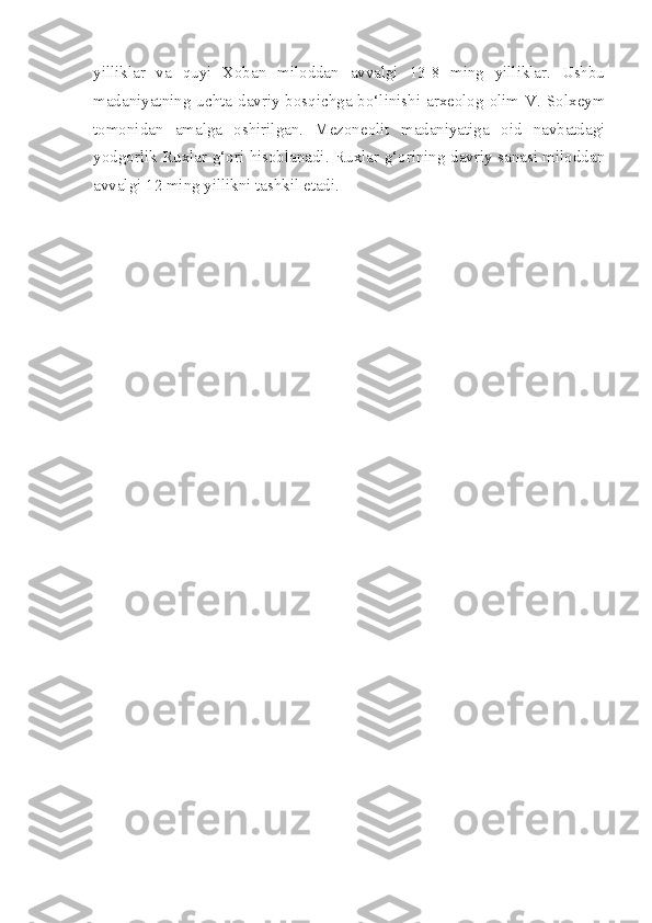 yilliklar   va   quyi   Xoban   miloddan   avvalgi   13-8   ming   yilliklar.   Ushbu
madaniyatning uchta davriy bosqichga bo‘linishi arxeolog olim V. Solxeym
tomonidan   amalga   oshirilgan.   Mezoneolit   madaniyatiga   oid   navbatdagi
yodgorlik Ruxlar g‘ori hisoblanadi. Ruxlar g‘orining davriy sanasi miloddan
avvalgi 12 ming yillikni tashkil etadi.  