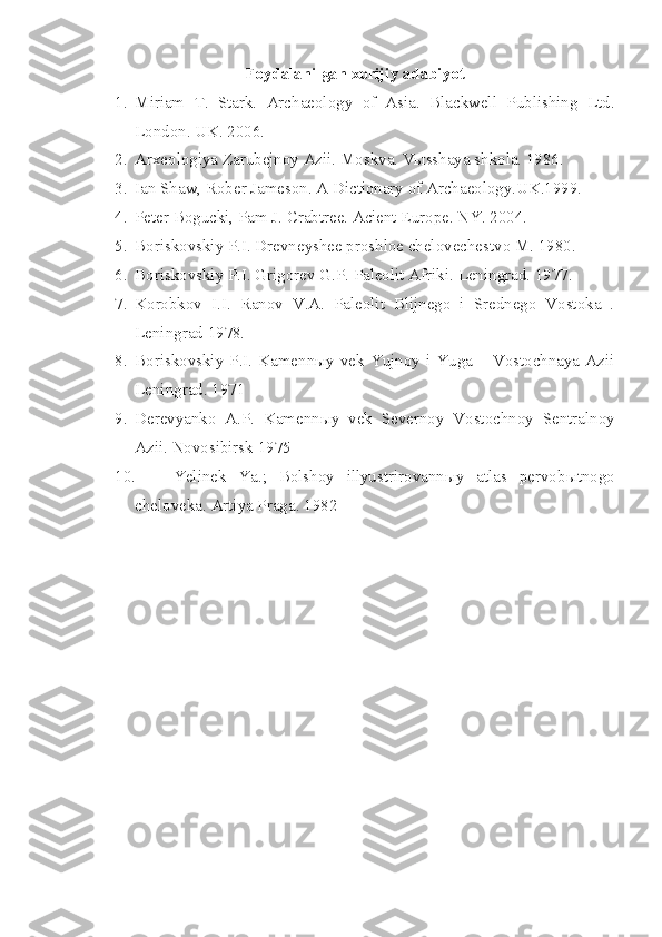 Foydalanilgan xorijiy adabiyot
1. Miriam   T.   Stark.   Archaeology   of   Asia.   Blackwell   Publishing   Ltd.
London. UK. 2006.  
2. Arxeologiya Zarubejnoy Azii. Moskva. Vыsshaya shkola. 1986.
3. Ian Shaw, Rober Jameson. A Dictionary of Archaeology.UK.1999.
4. Peter Bogucki, Pam J. Crabtree. Acient Europe. NY. 2004.
5. Boriskovskiy P.I. Drevneyshee proshloe chelovechestvo M. 1980. 
6. Boriskovskiy P.I. Grigorev G.P. Paleolit Afriki.  Leningrad. 1977.
7. Korobkov   I.I.   Ranov   V.A.   Paleolit   Blijnego   i   Srednego   Vostoka   .
Leningrad 1978. 
8. Boriskovskiy  P.I. Kamennыy  vek  Yujnoy i Yuga  – Vostochnaya  Azii
Leningrad. 1971 
9. Derevyanko   A.P.   Kamenn ы y   vek   Severnoy   Vostochnoy   Sentralnoy
Azii.  Novosibirsk 1975 
10. Yelinek   Ya.;   Bolshoy   illyustrirovann ы y   atlas   pervob ы tnogo
cheloveka.  Artiya Praga. 1982  