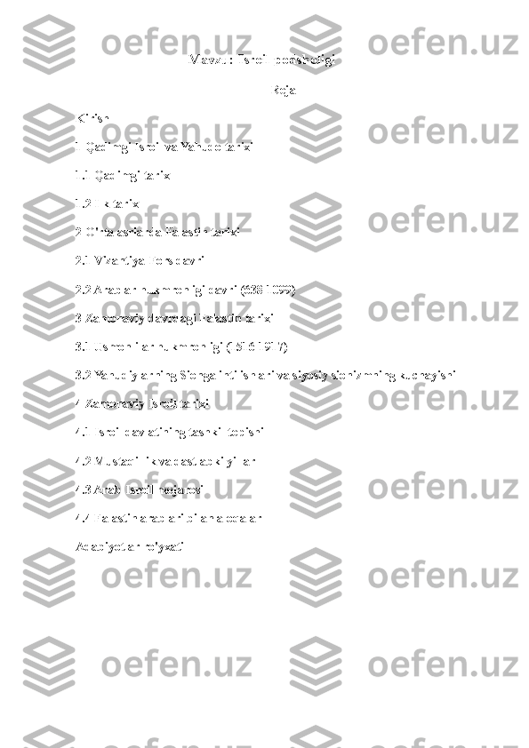                                      Mavzu: Isroil podsholigi
Reja
Kirish
1 Qadimgi Isroil va Yahudo tarixi
1.1 Qadimgi tarix
1.2 Ilk tarix
2 O'rta asrlarda Falastin tarixi
2.1 Vizantiya-Fors davri
2.2 Arablar hukmronligi davri (638-1099)
3 Zamonaviy davrdagi Falastin tarixi
3.1 Usmonlilar hukmronligi (1516-1917)
3.2 Yahudiylarning Sionga intilishlari va siyosiy sionizmning kuchayishi
4 Zamonaviy Isroil tarixi
4.1 Isroil davlatining tashkil topishi
4.2 Mustaqillik va dastlabki yillar
4.3 Arab-Isroil mojarosi
4.4 Falastin arablari bilan aloqalar
Adabiyotlar ro'yxati 