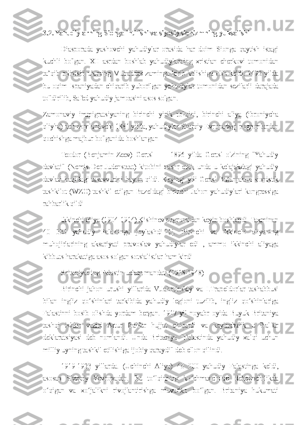 3.2. Yahudiylarning Sionga intilishi va siyosiy sionizmning yuksalishi
Diasporada   yashovchi   yahudiylar   orasida   har   doim   Sionga   qaytish   istagi
kuchli   bo'lgan.   XII   asrdan   boshlab   yahudiylarning   xristian   cherkovi   tomonidan
ta’qib  qilinishi  ularning  Muqaddas  zaminga   kirib  kelishiga   olib  keldi.  1492  yilda
bu oqim  Ispaniyadan chiqarib yuborilgan yahudiylar  tomonidan sezilarli  darajada
to'ldirilib, Safed yahudiy jamoasini asos solgan.
Zamonaviy   immigratsiyaning   birinchi   yirik   to'lqini,   birinchi   aliya   (ibroniycha
qliyha) deb nomlanuvchi 1881 yilda, yahudiylar Sharqiy Evropadagi pogromlardan
qochishga majbur bo'lganida boshlangan
Teodor   (Benjamin-Zeev)   Gertsl           1896   yilda   Gertsl   o'zining   "Yahudiy
davlati"   (Nemis   Der   Judenstaat)   kitobini   nashr   etdi,   unda   u   kelajakdagi   yahudiy
davlati   haqidagi  tasavvurini  bayon  qildi.  Keyingi  yili   Gertsl  Butunjahon   sionistik
tashkilot  (WZO)  tashkil  etilgan   Bazeldagi  birinchi   Jahon   yahudiylari  kongressiga
rahbarlik qildi
Ikkinchi aliya (1904-1914) Kishinev pogromidan keyin boshlandi. Taxminan
40   000   yahudiy   Falastinga   joylashdi[11].   Birinchi   va   ikkinchi   aliyaning
muhojirlarining   aksariyati   pravoslav   yahudiylar   edi   ,   ammo   ikkinchi   aliyaga
kibbuts harakatiga asos solgan sotsialistlar ham kirdi
Britaniyaning Falastin uchun mandati (1918-1948)
Birinchi   jahon   urushi   yillarida   V.Jabotinskiy   va   I.Trapeldorlar   tashabbusi
bilan   ingliz   qo shinlari   tarkibida   yahudiy   legioni   tuzilib,   ingliz   qo shinlarigaʻ ʻ
Falastinni   bosib   olishda   yordam   bergan.   1917   yil   noyabr   oyida   Buyuk   Britaniya
tashqi   ishlar   vaziri   Artur   Balfur   hujjat   chiqardi   va   keyinchalik   u   Balfur
deklaratsiyasi   deb   nomlandi.   Unda   Britaniya   "Falastinda   yahudiy   xalqi   uchun
milliy uyning tashkil etilishiga ijobiy qaraydi" deb e'lon qilindi.
1919-1923   yillarda.   (Uchinchi   Aliya)   40   000   yahudiy   Falastinga   keldi,
asosan   Sharqiy   Yevropadan.   Bu   to lqinning   ko chmanchilari   dehqonchilikda	
ʻ ʻ
o qigan   va   xo jalikni   rivojlantirishga   muvaffaq   bo lgan.   Britaniya   hukumati	
ʻ ʻ ʻ 