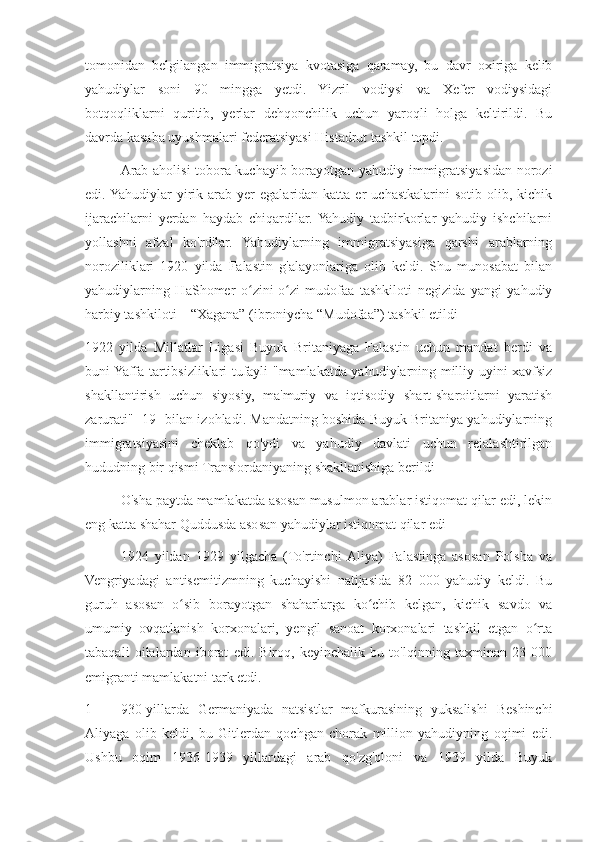 tomonidan   belgilangan   immigratsiya   kvotasiga   qaramay,   bu   davr   oxiriga   kelib
yahudiylar   soni   90   mingga   yetdi.   Yizril   vodiysi   va   Xefer   vodiysidagi
botqoqliklarni   quritib,   yerlar   dehqonchilik   uchun   yaroqli   holga   keltirildi.   Bu
davrda kasaba uyushmalari federatsiyasi Histadrut tashkil topdi.
Arab aholisi tobora kuchayib borayotgan yahudiy immigratsiyasidan norozi
edi. Yahudiylar   yirik  arab  yer   egalaridan  katta  er   uchastkalarini  sotib  olib,  kichik
ijarachilarni   yerdan   haydab   chiqardilar.  Yahudiy   tadbirkorlar   yahudiy   ishchilarni
yollashni   afzal   ko'rdilar.   Yahudiylarning   immigratsiyasiga   qarshi   arablarning
noroziliklari   1920   yilda   Falastin   g'alayonlariga   olib   keldi.   Shu   munosabat   bilan
yahudiylarning   HaShomer   o zini-o zi   mudofaa   tashkiloti   negizida   yangi   yahudiyʻ ʻ
harbiy tashkiloti – “Xagana” (ibroniycha “Mudofaa”) tashkil etildi
1922   yilda   Millatlar   Ligasi   Buyuk   Britaniyaga   Falastin   uchun   mandat   berdi   va
buni Yaffa tartibsizliklari tufayli "mamlakatda yahudiylarning milliy uyini xavfsiz
shakllantirish   uchun   siyosiy,   ma'muriy   va   iqtisodiy   shart-sharoitlarni   yaratish
zarurati" [19] bilan izohladi. Mandatning boshida Buyuk Britaniya yahudiylarning
immigratsiyasini   cheklab   qo'ydi   va   yahudiy   davlati   uchun   rejalashtirilgan
hududning bir qismi Transiordaniyaning shakllanishiga berildi
O'sha paytda mamlakatda asosan musulmon arablar istiqomat qilar edi, lekin
eng katta shahar Quddusda asosan yahudiylar istiqomat qilar edi
1924   yildan   1929   yilgacha   (To'rtinchi  Aliya)   Falastinga   asosan   Polsha   va
Vengriyadagi   antisemitizmning   kuchayishi   natijasida   82   000   yahudiy   keldi.   Bu
guruh   asosan   o sib   borayotgan   shaharlarga   ko chib   kelgan,   kichik   savdo   va	
ʻ ʻ
umumiy   ovqatlanish   korxonalari,   yengil   sanoat   korxonalari   tashkil   etgan   o rta	
ʻ
tabaqali   oilalardan   iborat   edi.   Biroq,   keyinchalik   bu   to'lqinning   taxminan   23   000
emigranti mamlakatni tark etdi.
1 930-yillarda   Germaniyada   natsistlar   mafkurasining   yuksalishi   Beshinchi
Aliyaga   olib   keldi,   bu   Gitlerdan   qochgan   chorak   million   yahudiyning   oqimi   edi.
Ushbu   oqim   1936-1939   yillardagi   arab   qo'zg'oloni   va   1939   yilda   Buyuk 