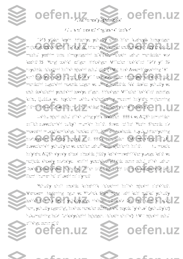 4. Zamonaviy Isroil tarixi
4.1. Isroil davlatining tashkil topishi
1945   yildan   keyin   Britaniya   yahudiy   aholi   bilan   kuchayib   borayotgan
mojaroga aralashdi[24] 1947 yilda Britaniya hukumati arablar va yahudiylar uchun
maqbul   yechim   topa   olmayotganini   ta'kidlab,   Falastin   uchun   mandatdan   voz
kechdi[25]   Yangi   tashkil   etilgan   Birlashgan   Millatlar   Tashkiloti   1947   yil   29
noyabrda Falastinni bo'lish rejasini qabul qildi (BMT Bosh Assambleyasining 181-
sonli rezolyutsiyasi). Bu reja 1948 yil 1 avgustga qadar Britaniyaning Falastindagi
mandatini   tugatishni   nazarda   tutgan   va   uning   hududida   ikki   davlat:   yahudiy   va
arab davlatlarini yaratishni tavsiya qilgan. Birlashgan Millatlar Tashkiloti qaroriga
ko'ra,   Quddus   va   Baytlahm   ushbu   shaharlarning   maqomi   bo'yicha   mojaroning
oldini olish uchun xalqaro nazorat ostidagi hududga aylanishi kerak edi.
Ushbu rejani qabul qilish uning yirik davlatlar - SSSR va AQSh tomonidan
qo'llab-quvvatlanishi   tufayli   mumkin   bo'ldi.   Sovet   Ittifoqi   Yaqin   Sharqda   o'z
mavqeini   mustahkamlashga   harakat   qilib,   birinchi   navbatda   Buyuk   Britaniyaning
pozitsiyasini   buzishga   harakat   qildi.   SSSR   tomonidan   BMT   rejasining   qo'llab-
quvvatlanishi   yahudiylar   va   arablar   uchun   katta   ajablanib   bo'ldi.           Bu   masala
bo'yicha  AQSh   siyosiy   elitasi   o'rtasida   jiddiy   kelishmovchiliklar   yuzaga   keldi   va
natijada   shaxsiy   pozitsiya.   Isroilni   yaratish   to'g'risida   qaror   qabul   qilish   uchun
Davlat   departamenti   rahbariyati   bilan   to'g'ridan-to'g'ri   to'qnash   kelgan   prezident
Garri Trumen hal qiluvchi rol o'ynadi
Yahudiy   aholi   orasida   ko'pchilik   Falastinni   bo'lish   rejasini   olqishladi.
Menaxem   Beginning   Irgun   va   Yitzhak   Shamirning   Lehi   kabi   radikal   yahudiy
tashkilotlari   bu   rejani   yahudiylarga   nisbatan   adolatsiz   deb   hisoblagan   bo'lsalar
ham, yahudiy agentligi, boshqa narsalar qatori, o'sha paytda "yishuv" (yahudiylar)
hukumatining   ba'zi   funktsiyalarini   bajargan.   Falastin   aholisi)   BMT  rejasini   qabul
qilishga qaror qildi 