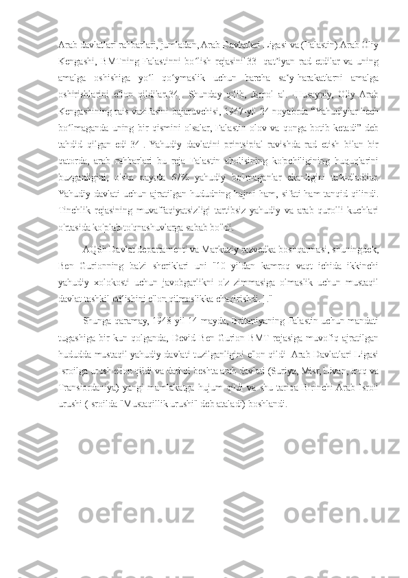 Arab davlatlari rahbarlari, jumladan, Arab Davlatlari Ligasi va (Falastin) Arab Oliy
Kengashi,   BMTning   Falastinni   bo lish   rejasini[33]   qat iyan   rad   etdilar   va   uningʻ ʼ
amalga   oshishiga   yo l   qo ymaslik   uchun   barcha   sa y-harakatlarni   amalga	
ʻ ʻ ʼ
oshirishlarini   e lon   qildilar[34].   Shunday   qilib,   Jamol   al.   -Husayniy,   Oliy  Arab	
ʼ
Kengashining rais vazifasini bajaruvchisi, 1947-yil 24-noyabrda “Yahudiylar hech
bo lmaganda   uning   bir   qismini   olsalar,   Falastin   olov   va   qonga   botib   ketadi”   deb	
ʻ
tahdid   qilgan   edi[34].   Yahudiy   davlatini   printsipial   ravishda   rad   etish   bilan   bir
qatorda,   arab   rahbarlari   bu   reja   Falastin   aholisining   ko'pchiligining   huquqlarini
buzganligini,   o'sha   paytda   67%   yahudiy   bo'lmaganlar   ekanligini   ta'kidladilar.
Yahudiy davlati  uchun ajratilgan hududning hajmi  ham, sifati  ham  tanqid qilindi.
Tinchlik   rejasining   muvaffaqiyatsizligi   tartibsiz   yahudiy   va   arab   qurolli   kuchlari
o'rtasida ko'plab to'qnashuvlarga sabab bo'ldi.
AQSh Davlat departamenti va Markaziy razvedka boshqarmasi, shuningdek,
Ben   Gurionning   ba'zi   sheriklari   uni   "10   yildan   kamroq   vaqt   ichida   ikkinchi
yahudiy   xolokosti   uchun   javobgarlikni   o'z   zimmasiga   olmaslik   uchun   mustaqil
davlat tashkil etilishini e'lon qilmaslikka chaqirishdi. ]."
Shunga qaramay, 1948 yil 14 mayda, Britaniyaning Falastin uchun mandati
tugashiga   bir   kun   qolganda,   Devid   Ben-Gurion   BMT  rejasiga   muvofiq   ajratilgan
hududda mustaqil yahudiy davlati tuzilganligini e'lon qildi  Arab Davlatlari Ligasi
Isroilga urush e'lon qildi va darhol beshta arab davlati (Suriya, Misr, Livan, Iroq va
Transiordaniya)   yangi   mamlakatga   hujum   qildi   va   shu   tariqa   Birinchi  Arab-Isroil
urushi (Isroilda "Mustaqillik urushi" deb ataladi) boshlandi. 
