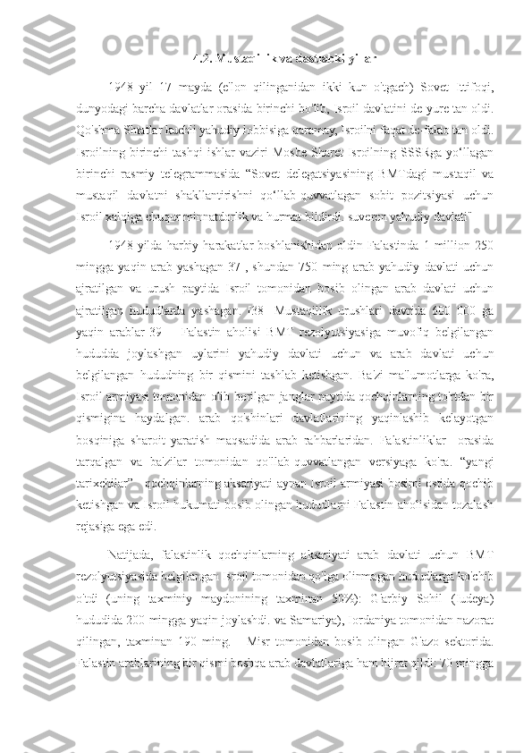 4.2. Mustaqillik va dastlabki yillar
1948   yil   17   mayda   (e'lon   qilinganidan   ikki   kun   o'tgach)   Sovet   Ittifoqi,
dunyodagi barcha davlatlar orasida birinchi bo'lib, Isroil davlatini de-yure tan oldi.
Qo'shma Shtatlar kuchli yahudiy lobbisiga qaramay, Isroilni faqat de-fakto tan oldi.
Isroilning   birinchi   tashqi   ishlar   vaziri   Moshe   Sharet   Isroilning   SSSRga   yo‘llagan
birinchi   rasmiy   telegrammasida   “Sovet   delegatsiyasining   BMTdagi   mustaqil   va
mustaqil   davlatni   shakllantirishni   qo‘llab-quvvatlagan   sobit   pozitsiyasi   uchun
Isroil xalqiga chuqur minnatdorlik va hurmat bildirdi. suveren yahudiy davlati"
1948  yilda   harbiy   harakatlar   boshlanishidan   oldin  Falastinda   1   million   250
mingga   yaqin   arab   yashagan[37],   shundan   750   ming   arab   yahudiy   davlati   uchun
ajratilgan   va   urush   paytida   Isroil   tomonidan   bosib   olingan   arab   davlati   uchun
ajratilgan   hududlarda   yashagan.   [38]   Mustaqillik   urushlari   davrida   600   000   ga
yaqin   arablar[39]   -   Falastin   aholisi   BMT   rezolyutsiyasiga   muvofiq   belgilangan
hududda   joylashgan   uylarini   yahudiy   davlati   uchun   va   arab   davlati   uchun
belgilangan   hududning   bir   qismini   tashlab   ketishgan.   Ba'zi   ma'lumotlarga   ko'ra,
Isroil armiyasi tomonidan olib borilgan janglar paytida qochqinlarning to'rtdan bir
qismigina   haydalgan.   arab   qo'shinlari   davlatlarining   yaqinlashib   kelayotgan
bosqiniga   sharoit   yaratish   maqsadida   arab   rahbarlaridan.   Falastinliklar     orasida
tarqalgan   va   ba'zilar   tomonidan   qo'llab-quvvatlangan   versiyaga   ko'ra.   “yangi
tarixchilar”     qochqinlarning aksariyati aynan Isroil armiyasi bosimi ostida qochib
ketishgan va Isroil hukumati bosib olingan hududlarni Falastin aholisidan tozalash
rejasiga ega edi.
Natijada,   falastinlik   qochqinlarning   aksariyati   arab   davlati   uchun   BMT
rezolyutsiyasida belgilangan Isroil tomonidan qo'lga olinmagan hududlarga ko'chib
o'tdi   (uning   taxminiy   maydonining   taxminan   50%):   G'arbiy   Sohil   (Iudeya)
hududida 200 mingga yaqin joylashdi. va Samariya), Iordaniya tomonidan nazorat
qilingan,   taxminan   190   ming.   -   Misr   tomonidan   bosib   olingan   G'azo   sektorida.
Falastin arablarining bir qismi boshqa arab davlatlariga ham hijrat qildi: 70 mingga 