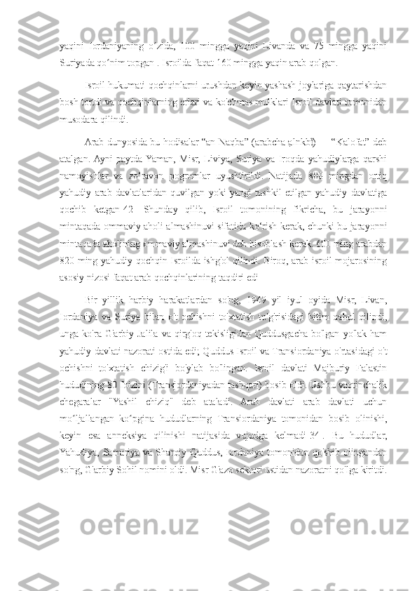 yaqini   Iordaniyaning   o zida,   100   mingga   yaqini   Livanda   va   75   mingga   yaqiniʻ
Suriyada qo nim topgan . Isroilda faqat 160 mingga yaqin arab qolgan.	
ʻ
Isroil hukumati qochqinlarni urushdan keyin yashash joylariga qaytarishdan
bosh tortdi va qochqinlarning erlari va ko'chmas mulklari Isroil davlati tomonidan
musodara qilindi.
Arab dunyosida bu hodisalar “an-Naqba” (arabcha ạlnkb ) — “Kalofat” deb	
ẗ
atalgan.  Ayni   paytda  Yaman,   Misr,   Liviya,   Suriya   va   Iroqda   yahudiylarga   qarshi
namoyishlar   va   zo‘ravon   pogromlar   uyushtirildi.   Natijada   800   mingdan   ortiq
yahudiy   arab   davlatlaridan   quvilgan   yoki   yangi   tashkil   etilgan   yahudiy   davlatiga
qochib   ketgan[42]   Shunday   qilib,   Isroil   tomonining   fikricha,   bu   jarayonni
mintaqada ommaviy aholi almashinuvi sifatida ko‘rish kerak, chunki bu jarayonni
mintaqada aholining ommaviy almashinuvi deb hisoblash kerak. 600 ming arabdan
820 ming yahudiy qochqin Isroilda ishg'ol qilindi. Biroq, arab-isroil mojarosining
asosiy nizosi faqat arab qochqinlarining taqdiri edi
Bir   yillik   harbiy   harakatlardan   so'ng,   1949   yil   iyul   oyida   Misr,   Livan,
Iordaniya   va   Suriya   bilan   o't   ochishni   to'xtatish   to'g'risidagi   bitim   qabul   qilindi,
unga  ko'ra  G'arbiy  Jalila   va  qirg'oq  tekisligidan  Quddusgacha  bo'lgan   yo'lak  ham
yahudiy davlati nazorati ostida edi; Quddus Isroil va Transiordaniya o'rtasidagi o't
ochishni   to'xtatish   chizig'i   bo'ylab   bo'lingan.   Isroil   davlati   Majburiy   Falastin
hududining 80 foizini (Transjordaniyadan tashqari) bosib oldi. Ushbu vaqtinchalik
chegaralar   "Yashil   chiziq"   deb   ataladi.   Arab   davlati   arab   davlati   uchun
mo ljallangan   ko pgina   hududlarning   Transiordaniya   tomonidan   bosib   olinishi,	
ʻ ʻ
keyin   esa   anneksiya   qilinishi   natijasida   vujudga   kelmadi[34].   Bu   hududlar,
Yahudiya, Samariya va Sharqiy Quddus, Iordaniya tomonidan qo'shib olingandan
so'ng, G'arbiy Sohil nomini oldi. Misr G'azo sektori ustidan nazoratni qo'lga kiritdi. 