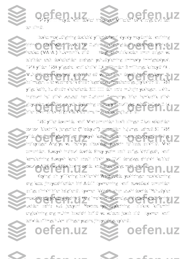 1949-yil  11-mayda Isroil  davlati Birlashgan Millatlar Tashkilotiga a’zo deb
tan olindi.
Davlat mavjudligining dastlabki yillarida Isroil siyosiy maydonida Isroilning
birinchi   Bosh   vaziri   David   Ben-Gurion   boshchiligidagi   sotsialistik   sionistik
harakat   (MAPAI)   hukmronlik   qildi         Bu   yillar   Holokostdan   omon   qolgan   va
ta'qibdan   arab   davlatlaridan   qochgan   yahudiylarning   ommaviy   immigratsiyasi.
1948 yildan 1958 yilgacha Isroil  aholisi  0,8 milliondan 2 millionga  ko'paydi[48].
Muhojirlarning   aksariyati   qochqinlar   edi   va   ular   bilan   deyarli   hech   qanday   mulk
bo'lmagan. Ular vaqtinchalik chodir lagerlariga, “maabarot”ga joylashtirildi. 1952
yilga   kelib,   bu   chodir   shaharlarda   200   000   dan   ortiq   muhojir   yashagan.   Ushbu
inqirozni   hal   qilish   zarurati   Ben-Gurionni   Germaniya   bilan   hamkorlik   qilish
g'oyasidan g'azablangan yahudiylarning ommaviy noroziligiga sabab bo'lgan GFR
bilan tovon to'lash to'g'risida shartnoma imzolashga majbur qildi.
1950-yillar davomida Isroil Misr tomonidan bosib olingan G'azo sektoridan
tez-tez   falastinlik   jangarilar   (“Fedayun”)   tomonidan   hujumga   uchradi.50   1956
yilda   Isroil   milliylashtirilgan   Suvaysh   kanali   ustidan   nazoratni   qaytarib   olishga
intilayotgan   Angliya   va   Fransiya   o'rtasidagi   yashirin   ittifoqqa   qo'shildi.   Misr
tomonidan.   Suvaysh   inqirozi   davrida   Sinay   yarim   oroli   qo lga   kiritilgach,   Isroilʻ
kemalarining   Suvaysh   kanali   orqali   o tishi   va   Qizil   dengizga   chiqishi   kafolati	
ʻ
evaziga AQSH va SSSR bosimi ostida Isroil chekinishga majbur bo ldi.	
ʻ
Keyingi   o'n   yillikning   boshlanishi   Argentinada   yashiringan   natsistlarning
eng   katta   jinoyatchilaridan   biri   Adolf   Eyxmanning   Isroil   razvedkasi   tomonidan
qo'lga olinishi bilan belgilandi. Eyxman Ikkinchi Jahon urushi davrida "Yahudiylar
masalasining yakuniy yechimi" ning "me'mori" va amalga oshiruvchisi edi. Uning
ustidan   ochiq   sud   jarayoni   Yevropa   yahudiylarining   Holokost   ko‘lamini
anglashning   eng   muhim   bosqichi   bo‘ldi   va   xalqaro   javob   oldi     Eyxman   Isroil
tarixida o‘limga hukm qilingan yagona jinoyatchiga aylandi. 