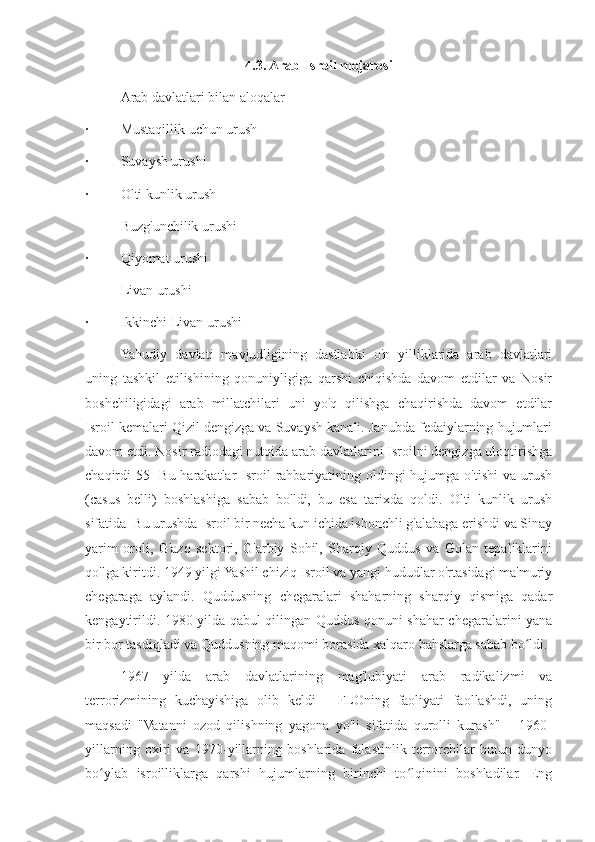 4.3. Arab-Isroil mojarosi
Arab davlatlari bilan aloqalar
·  Mustaqillik uchun urush
·  Suvaysh urushi
·  Olti kunlik urush
Buzg'unchilik urushi
·  Qiyomat urushi
Livan urushi
·  Ikkinchi Livan urushi
Yahudiy   davlati   mavjudligining   dastlabki   o'n   yilliklarida   arab   davlatlari
uning   tashkil   etilishining   qonuniyligiga   qarshi   chiqishda   davom   etdilar   va   Nosir
boshchiligidagi   arab   millatchilari   uni   yo'q   qilishga   chaqirishda   davom   etdilar
Isroil kemalari Qizil dengizga va Suvaysh kanali. Janubda fedaiylarning hujumlari
davom etdi. Nosir radiodagi nutqida arab davlatlarini Isroilni dengizga uloqtirishga
chaqirdi[55]  Bu harakatlar  Isroil  rahbariyatining oldingi  hujumga o'tishi  va urush
(casus   belli)   boshlashiga   sabab   bo'ldi,   bu   esa   tarixda   qoldi.   Olti   kunlik   urush
sifatida  Bu urushda Isroil bir necha kun ichida ishonchli g'alabaga erishdi va Sinay
yarim   oroli,   G'azo   sektori,   G'arbiy   Sohil,   Sharqiy   Quddus   va   Golan   tepaliklarini
qo'lga kiritdi. 1949 yilgi Yashil chiziq Isroil va yangi hududlar o'rtasidagi ma'muriy
chegaraga   aylandi.   Quddusning   chegaralari   shaharning   sharqiy   qismiga   qadar
kengaytirildi. 1980-yilda qabul qilingan Quddus qonuni shahar chegaralarini yana
bir bor tasdiqladi va Quddusning maqomi borasida xalqaro bahslarga sabab bo ldi.ʻ
1967   yilda   arab   davlatlarining   mag'lubiyati   arab   radikalizmi   va
terrorizmining   kuchayishiga   olib   keldi   -   FLOning   faoliyati   faollashdi,   uning
maqsadi   "Vatanni   ozod   qilishning   yagona   yo'li   sifatida   qurolli   kurash"       1960-
yillarning   oxiri   va   1970-yillarning   boshlarida   falastinlik   terrorchilar   butun   dunyo
bo ylab   isroilliklarga   qarshi   hujumlarning   birinchi   to lqinini   boshladilar.   Eng	
ʻ ʻ 