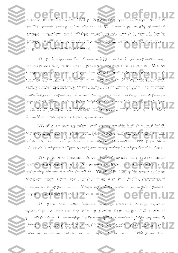 mashhur   terrorchilik   hujumi   1972   yil   Myunxendagi   yozgi   Olimpiya   o'yinlarida
isroillik   sportchilarning   qo'lga   olinishi   edi[59]   Germaniya   maxfiy   xizmatlari
garovga   olinganlarni   ozod   qilishga   muvaffaqiyatsiz   urinishdi,   natijada   barcha
garovga   olinganlar   halok   bo'ldi.   Biroz   vaqt   o'tgach,   ushbu   hujum   uchun   mas'ul
bo'lgan barcha terrorchilar ozod qilindi.
1973 yil 6 oktyabrda Yom Kippurda (Qiyomat kuni) - yahudiy taqvimidagi
eng   muqaddas   kun,   barcha   imonli   yahudiylar   sinagogalarda   bo'lganida   -   Misr   va
Suriya bir vaqtning o'zida Isroilga hujum qilishdi. Isroil hukumati uchun bu urush
butunlay   kutilmagan   voqea   bo'ldi.  Yom   Kippur   urushi   26   oktyabrda   yakunlandi.
Katta yo'qotishlarga qaramay, Misr va Suriya qo'shinlarining hujumi ID tomonidan
muvaffaqiyatli   qaytarildi,   shundan   so'ng   qo'shinlar   avvalgi   pozitsiyalariga
qaytishdi.62 Garchi urush natijalari bo'yicha ichki tergov hukumatni sodir bo'lgan
voqea  uchun javobgarlikdan  tozalagan  bo'lsa  ham,  xalqning noroziligi   bosh  vazir
Golda Meirni iste'foga chiqishga majbur qildi.
1977   yilgi   Knesset   saylovlari   Isroil   siyosiy   tarixida   burilish   nuqtasi   bo'ldi.
Menaxem Begin boshchiligidagi Herut (zamonaviy Likud) partiyasi birinchi marta
ko‘pchilik   ovozni   qo‘lga   kiritib,   mamlakatni   boshqaruvini   1999   yilga   kelib
uzluksiz hokimiyatda bo‘lgan Mapai (zamonaviy mehnat) partiyasidan oldi. davlat
1978   yilda   Misr   Prezidenti   Anvar   Sadat   Knessetda   nutq   so'zlash   uchun
Isroilga   tarixiy   tashrif   buyurdi.   Bu   voqea   arab   davlat   rahbari   tomonidan   Isroil
davlatining   birinchi   tan   olinishi   edi[64]   Ikki   yil   o'tib,   1980   yilda  Anvar   Sadat   va
Menaxem   Begin   Kemp   Devid   kelishuvini   va   Misr-Isroil   tinchlik   shartnomasini
imzoladilar. Sinay yarim orolini Misrga qaytardi va Falastin ma'muriyatini yaratish
bo'yicha muzokaralarni boshlashga va'da berdi.
1982   yilda   Isroil   Livan   fuqarolar   urushiga   aralashib,   Isroilga   hujumlar
uyushtirilgan   va   mamlakatning   shimoliy   qismida   o'qqa   tutilgan   FLO   bazalarini
yo'q qilish uchun. Bu operatsiya “Jalila tinchligi” deb nomlandi, lekin keyinchalik
Birinchi   Livan   urushi   nomi   bilan   mashhur   bo ldi   (garchi   “urush”   atamasi   Isroilʻ
hukumati   tomonidan   rasman   tan   olinmagan   bo lsa   ham       1985   yilda   Isroil	
ʻ 