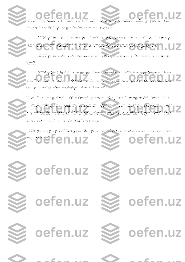 Livanning   katta   qismidan   qo shinlarini   olib   chiqib   ketdi.   2000   yilgacha   Isroilʻ
nazorati ostida joylashgan bufer zonadan tashqari.
1994-yilda   Isroil-Iordaniya   Tinchlik   shartnomasi   imzolandi   va   Iordaniya
Isroil bilan munosabatlarni normallashtirgan ikkinchi arab davlatiga aylandi
2000-yilda bosh vazir Ehud Barak Livan janubidan qo‘shinlarni olib chiqib
ketdi.
2006-yil   12-iyulda   Suriya   va   Eron   tomonidan   qo llab-quvvatlangan   Livan	
ʻ
shia “Hizbulloh” terrorchilik tashkiloti Isroil aholi punktlariga bir necha raketa otdi
va Isroil qo shinlari pozitsiyalariga hujum qildi	
ʻ
Hizbulloh   jangarilari   ikki   askarni   garovga   olib,   Isroil   chegarasini   kesib   o‘tdi.
Hizbullohning   provokatsion   harakatlari   Ikkinchi   Livan   urushini   qo'zg'atdi.   BMT
bosimi ostida mojaro sulh bilan yakunlandi. Urush tugaganidan keyin Isroil Bosh
shtab boshlig'i Dan Halutz iste'foga chiqdi.
2008   yil   may   oyida   Turkiyada   Suriya   bilan   bilvosita   muzokaralar   olib   borilgani
ma'lum bo'ldi 