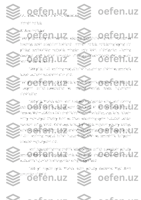 4.4. Falastin arablari bilan munosabatlar
Birinchi intifada
Al-Aqso intifadasi
1987   yilda   G'arbiy   Sohil   va   G'azo   sektorida   arab   aholisining   Isroil   nazorati   va
bosqiniga qarshi qo'zg'oloni boshlandi - Birinchi Intifada Intifadaning keyingi olti
yilidagi   tartibsizliklar   natijasida   mingdan   ortiq   kishi.   o'ldirilganlar.   Ularning
aksariyati   Isroil   kuchlari   tomonidan   o‘ldirilgan   falastinliklardir.   180   ga   yaqin
isroillik ham halok bo'ldi
1988 yilda FLO Isroilning mavjud bo'lish huquqini tan olishini va terroristik
kurash usullarini rad etishini e'lon qildi.
1991 yilda Fors ko'rfazi urushi paytida ko'plab falastinlik arablar va FLO Saddam
Husaynni   qo'llab-quvvatladilar   va   Iroqning   Isroilga   raketa   hujumlarini
olqishladilar    
1992 yilda Yitzhak Rabin Isroil Bosh vaziri bo'lganidan so'ng, Isroil o'zining
arab   qo'shnilari   bilan   murosa   siyosatini   ilgari   surdi[81][82]   1993   yilda   Shimon
Peres va Mahmud Abbos Oslo tinchlik bitimlarini imzoladilar, unga ko'ra Falastin
milliy   ma'muriyati   G‘arbiy   Sohil   va   G‘azo   sektorining   ayrim   hududlari   ustidan
nazoratni   qo‘lga   kiritdi.   Kelishuvga   ko'ra,   5   yil   ichida   mojaroni   yakuniy   tartibga
solish va Falastin davlatini tuzishga erishish rejalashtirilgan edi[83] Bunga javoban
FLOT   Isroilning   mavjud   bo'lish   huquqini   tan   olish   va   terrorchilik   faoliyatini
to'xtatish majburiyatini oldi.
Isroil   jamoatchiligining   tinchlik   kelishuvlarini   qo llab-quvvatlashi   yahudiyʻ
terroristi   Xevrondagi   Patriarxlar   g orida   sodir   etilgan   qirg in   va   falastinliklarning	
ʻ ʻ
xudkushlik hujumlari boshlanganidan so ng pasayib ketdi	
ʻ
1995   yil   noyabr   oyida   Yitzhak   Rabin   yahudiy   ekstremist   Yigal   Amir
tomonidan o'ldirildi. 