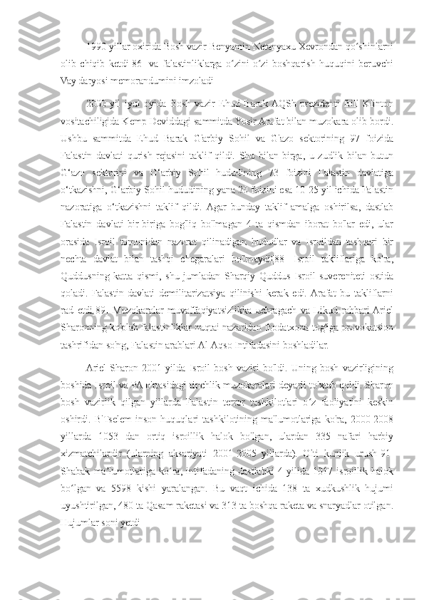 1990-yillar oxirida Bosh vazir Benyamin Netanyaxu Xevrondan qo shinlarniʻ
olib   chiqib   ketdi[86]   va   falastinliklarga   o zini   o zi   boshqarish   huquqini   beruvchi	
ʻ ʻ
Vay daryosi memorandumini imzoladi
2000   yil   iyul   oyida   Bosh   vazir   Ehud   Barak  AQSh   prezidenti   Bill   Klinton
vositachiligida Kemp Deviddagi sammitda Yosir Arafat bilan muzokara olib bordi.
Ushbu   sammitda   Ehud   Barak   G'arbiy   Sohil   va   G'azo   sektorining   97   foizida
Falastin   davlati   qurish   rejasini   taklif   qildi.   Shu   bilan   birga,   u   zudlik   bilan   butun
G‘azo   sektorini   va   G‘arbiy   Sohil   hududining   73   foizini   Falastin   davlatiga
o‘tkazishni, G‘arbiy Sohil hududining yana 20 foizini esa 10-25 yil ichida Falastin
nazoratiga   o‘tkazishni   taklif   qildi.  Agar   bunday   taklif   amalga   oshirilsa,   dastlab
Falastin   davlati   bir-biriga   bog'liq   bo'lmagan   4   ta   qismdan   iborat   bo'lar   edi,   ular
orasida   Isroil   tomonidan   nazorat   qilinadigan   hududlar   va   Isroildan   tashqari   bir
nechta   davlat   bilan   tashqi   chegaralari   bo'lmaydi[88]   Isroil   takliflariga   ko'ra,
Quddusning   katta   qismi,   shu   jumladan   Sharqiy   Quddus   Isroil   suvereniteti   ostida
qoladi.   Falastin   davlati   demilitarizatsiya   qilinishi   kerak   edi.  Arafat   bu   takliflarni
rad   etdi[89]   Muzokaralar   muvaffaqiyatsizlikka   uchragach   va   Likud   rahbari  Ariel
Sharonning ko'plab falastinliklar nuqtai nazaridan Ibodatxona tog'iga provokatsion
tashrifidan so'ng, Falastin arablari Al-Aqso Intifadasini boshladilar.
Ariel   Sharon   2001   yilda   Isroil   bosh   vaziri   bo'ldi.   Uning   bosh   vazirligining
boshida Isroil va PA o'rtasidagi tinchlik muzokaralari deyarli to'xtab qoldi. Sharon
bosh   vazirlik   qilgan   yillarda   Falastin   terror   tashkilotlari   o z   faoliyatini   keskin	
ʻ
oshirdi.   B'Tselem   inson   huquqlari   tashkilotining   ma'lumotlariga   ko'ra,   2000-2008
yillarda   1053   dan   ortiq   isroillik   halok   bo'lgan,   ulardan   335   nafari   harbiy
xizmatchilardir   (ularning   aksariyati   2001-2005   yillarda).   Olti   kunlik   urush[91]
Shabak   ma lumotlariga   ko ra,   intifadaning   dastlabki   4   yilida   1017   isroillik   halok	
ʼ ʻ
bo lgan   va   5598   kishi   yaralangan.   Bu   vaqt   ichida   138   ta   xudkushlik   hujumi	
ʻ
uyushtirilgan, 480 ta Qasam raketasi va 313 ta boshqa raketa va snaryadlar otilgan.
Hujumlar soni yetdi 