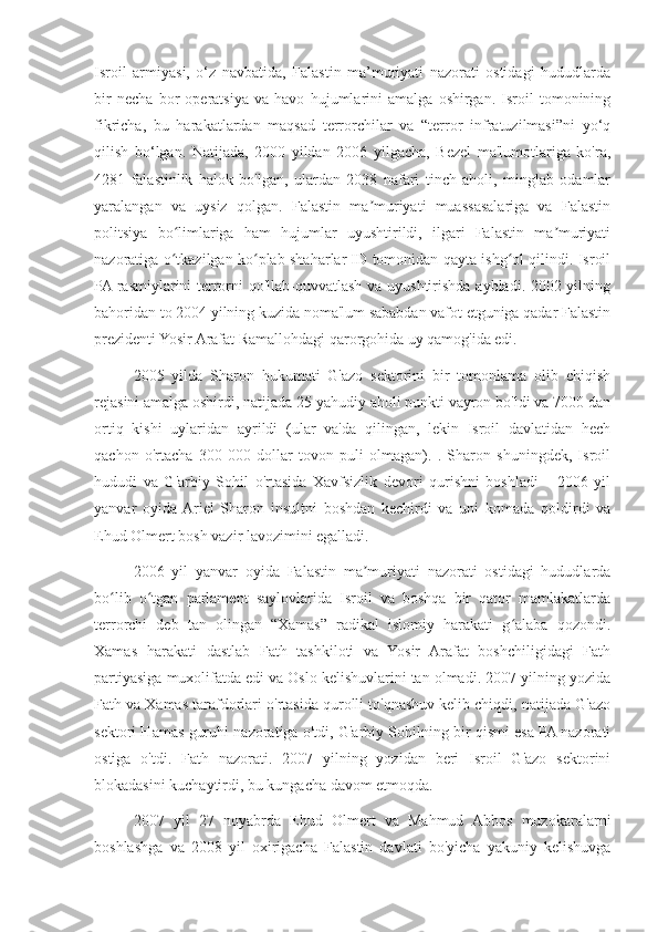 Isroil   armiyasi,   o‘z   navbatida,   Falastin   ma’muriyati   nazorati   ostidagi   hududlarda
bir   necha   bor   operatsiya   va   havo   hujumlarini   amalga   oshirgan.   Isroil   tomonining
fikricha,   bu   harakatlardan   maqsad   terrorchilar   va   “terror   infratuzilmasi”ni   yo‘q
qilish   bo‘lgan.   Natijada,   2000   yildan   2006   yilgacha,   Bezel   ma'lumotlariga   ko'ra,
4281   falastinlik   halok   bo'lgan,   ulardan   2038   nafari   tinch   aholi,   minglab   odamlar
yaralangan   va   uysiz   qolgan.   Falastin   ma muriyati   muassasalariga   va   Falastinʼ
politsiya   bo limlariga   ham   hujumlar   uyushtirildi,   ilgari   Falastin   ma muriyati	
ʻ ʼ
nazoratiga o tkazilgan ko plab shaharlar ID tomonidan qayta ishg ol qilindi. Isroil
ʻ ʻ ʻ
PA rasmiylarini terrorni qo'llab-quvvatlash va uyushtirishda aybladi. 2002 yilning
bahoridan to 2004 yilning kuzida noma'lum sababdan vafot etguniga qadar Falastin
prezidenti Yosir Arafat Ramallohdagi qarorgohida uy qamog'ida edi.
2005   yilda   Sharon   hukumati   G'azo   sektorini   bir   tomonlama   olib   chiqish
rejasini amalga oshirdi, natijada 25 yahudiy aholi punkti vayron bo'ldi va 7000 dan
ortiq   kishi   uylaridan   ayrildi   (ular   va'da   qilingan,   lekin   Isroil   davlatidan   hech
qachon   o'rtacha   300   000   dollar   tovon   puli   olmagan).   .   Sharon   shuningdek,   Isroil
hududi   va   G'arbiy   Sohil   o'rtasida   Xavfsizlik   devori   qurishni   boshladi       2006   yil
yanvar   oyida  Ariel   Sharon   insultni   boshdan   kechirdi   va   uni   komada   qoldirdi   va
Ehud Olmert bosh vazir lavozimini egalladi.
2006   yil   yanvar   oyida   Falastin   ma muriyati   nazorati   ostidagi   hududlarda	
ʼ
bo lib   o tgan   parlament   saylovlarida   Isroil   va   boshqa   bir   qator   mamlakatlarda	
ʻ ʻ
terrorchi   deb   tan   olingan   “Xamas”   radikal   islomiy   harakati   g alaba   qozondi.	
ʻ
Xamas   harakati   dastlab   Fath   tashkiloti   va   Yosir   Arafat   boshchiligidagi   Fath
partiyasiga muxolifatda edi va Oslo kelishuvlarini tan olmadi. 2007 yilning yozida
Fath va Xamas tarafdorlari o'rtasida qurolli to'qnashuv kelib chiqdi, natijada G'azo
sektori Hamas guruhi nazoratiga o'tdi, G'arbiy Sohilning bir qismi esa PA nazorati
ostiga   o'tdi.   Fath   nazorati.   2007   yilning   yozidan   beri   Isroil   G'azo   sektorini
blokadasini kuchaytirdi, bu kungacha davom etmoqda.
2007   yil   27   noyabrda   Ehud   Olmert   va   Mahmud   Abbos   muzokaralarni
boshlashga   va   2008   yil   oxirigacha   Falastin   davlati   bo'yicha   yakuniy   kelishuvga 