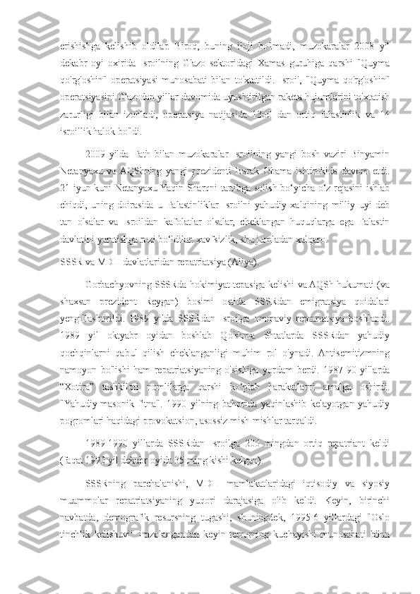 erishishga   kelishib   oldilar.   Biroq,   buning   iloji   bo'lmadi,   muzokaralar   2008   yil
dekabr   oyi   oxirida   Isroilning   G'azo   sektoridagi   Xamas   guruhiga   qarshi   "Quyma
qo'rg'oshin"   operatsiyasi   munosabati   bilan   to'xtatildi.   Isroil,   "Quyma   qo'rg'oshin"
operatsiyasini G'azodan yillar davomida uyushtirilgan raketa hujumlarini to'xtatish
zarurligi   bilan   izohladi,   operatsiya   natijasida   1300   dan   ortiq   falastinlik   va   14
isroillik halok bo'ldi.
2009   yilda   Fath   bilan   muzokaralar   Isroilning   yangi   bosh   vaziri   Binyamin
Netanyaxu   va  AQShning   yangi   prezidenti   Barak   Obama   ishtirokida   davom   etdi.
21-iyun kuni Netanyaxu Yaqin Sharqni tartibga solish bo‘yicha o‘z rejasini ishlab
chiqdi,   uning   doirasida   u   Falastinliklar   Isroilni   yahudiy   xalqining   milliy   uyi   deb
tan   olsalar   va   Isroildan   kafolatlar   olsalar,   cheklangan   huquqlarga   ega   Falastin
davlatini yaratishga rozi bo‘ldilar. xavfsizlik, shu jumladan xalqaro.
SSSR va MDH davlatlaridan repatriatsiya (Aliya).
Gorbachyovning SSSRda hokimiyat tepasiga kelishi va AQSh hukumati (va
shaxsan   prezident   Reygan)   bosimi   ostida   SSSRdan   emigratsiya   qoidalari
yengillashtirildi.   1989   yilda   SSSRdan   Isroilga   ommaviy   repatriatsiya   boshlandi.
1989   yil   oktyabr   oyidan   boshlab   Qo'shma   Shtatlarda   SSSRdan   yahudiy
qochqinlarni   qabul   qilish   cheklanganligi   muhim   rol   o'ynadi.   Antisemitizmning
namoyon   bo'lishi   ham   repatriatsiyaning   o'sishiga   yordam   berdi.   1987-90-yillarda
“Xotira”   tashkiloti   nomlilarga   qarshi   ko‘plab   harakatlarni   amalga   oshirdi.
"Yahudiy-masonik   fitna".   1990   yilning   bahorida   yaqinlashib   kelayotgan   yahudiy
pogromlari haqidagi provokatsion, asossiz mish-mishlar tarqaldi.
1989-1990   yillarda   SSSRdan   Isroilga   200   mingdan   ortiq   repatriant   keldi
(faqat 1990 yil dekabr oyida 35 ming kishi kelgan).
SSSRning   parchalanishi,   MDH   mamlakatlaridagi   iqtisodiy   va   siyosiy
muammolar   repatriatsiyaning   yuqori   darajasiga   olib   keldi.   Keyin,   birinchi
navbatda,   demografik   resursning   tugashi,   shuningdek,   1995-6   yillardagi   "Oslo
tinchlik   kelishuvi"   imzolangandan   keyin   terrorning   kuchayishi   munosabati   bilan 