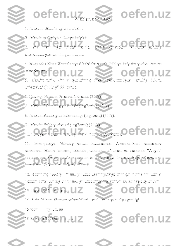 Adabiyotlar ro'yxati:
1. Falastin. "Atrofni aylanib o'tish".
2. Falastin qadimiydir. Dunyo bo'ylab.
3.   Isroil.   Isroil   yeri   (Eretz   Isroil).   Tarixiy   konspekt   -   Elektron   yahudiy
entsiklopediyasidan olingan maqola
4. Muqaddas Kitob Xronologiyasi bo'yicha yurish. Bibliya bo'yicha yurish. Jamoat
televideniyesi.
5.   Falastin:   tarix.   Rim   viloyatlarining   onlayn   ensiklopediyasi.   Janubiy   Dakota
universiteti (2007 yil 22 fevral).
6. Qadimgi Falastin. Microsoft Encarta (2007).
7. Falastin: Islomning yuksalishi (inglizcha) (2007).
8. Falastin: Abbosiylar hukmronligi (inglizcha) (2007).
9. Falastin: Salib yurishlari (inglizcha) (2007).
10. Turkiya - Elektron Yahudiy Ensiklopediyasidan maqola
11.   Immigratsiya.   Yahudiy   virtual   kutubxonasi.   Amerika-Isroil   kooperativ
korxonasi.   Manba   birinchi,   ikkinchi,   uchinchi,   to‘rtinchi   va   beshinchi   “Aliyot”
haqidagi ma’lumotlarni o‘z maqolalarida taqdim etadi. Bu erda Aliyah Betga olib
boradigan Oq kitob muhokama qilinadi.
12.   Kornberg   1993   yil   “1880-yillarda   assimilyatsiya   qilingan   nemis   millatchisi
Teodor Gertsl qanday qilib 1890-yillarda birdaniga sionizm asoschisiga aylandi?”
13. Herzl 1946, bet. o'n bir
14. Birinchi bob: Sionizm xabarchilari. Isroil uchun yahudiy agentligi.
15 Stein 2003 yil, p. 88
16 Romano 2003 yil, p. o'ttiz 