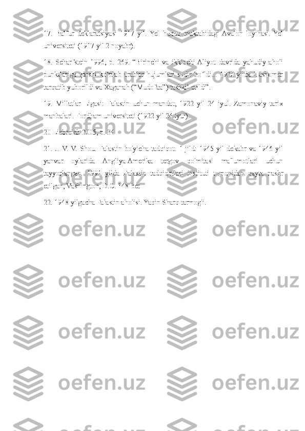 17.   Balfur   deklaratsiyasi   1917   yil.   Yel   huquq   maktabidagi  Avalon   loyihasi.   Yel
universiteti (1917 yil 2 noyabr).
18.   Scharfstein   1996,   p.   269.   “Birinchi   va   ikkinchi  Aliyot   davrida   yahudiy   aholi
punktlariga   qarshi   ko plab   arablar   hujumlari   sodir   bo ldi...   1920-yilda   Hashomerʻ ʻ
tarqatib yuborildi va Xaganah (“Mudofaa”) tashkil etildi”.
19.   Millatlar   Ligasi:   Falastin   uchun   mandat,   1922   yil   24   iyul.   Zamonaviy   tarix
manbalari. Fordham universiteti (1922 yil 24 iyul).
20 Liebreich 2005, p. 34
21.   J.  V.  V.   Shou.   Falastin   bo'yicha   tadqiqot.   1-jild:   1945   yil   dekabr   va   1946   yil
yanvar   oylarida   Angliya-Amerika   tergov   qo'mitasi   ma'lumotlari   uchun
tayyorlangan.   1991   yilda   Falastin   tadqiqotlari   instituti   tomonidan   qayta   nashr
etilgan, Vashington, D.C. 148-bet
22. 1948 yilgacha Falastin aholisi. Yaqin Sharq tarmog'i. 