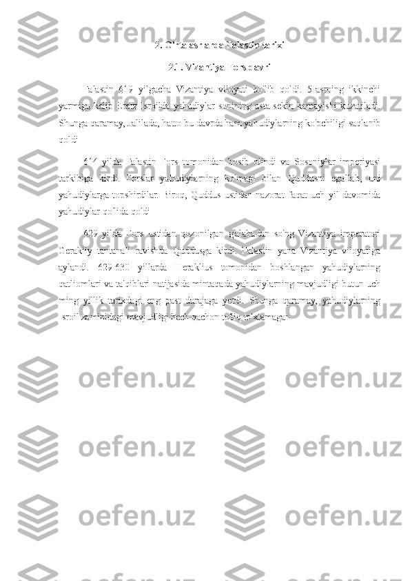 2. O'rta asrlarda Falastin tarixi
2.1. Vizantiya-Fors davri
Falastin   619   yilgacha   Vizantiya   viloyati   bo'lib   qoldi.   5-asrning   ikkinchi
yarmiga   kelib   Eretz   Isroilda   yahudiylar   sonining   asta-sekin   kamayishi   kuzatiladi.
Shunga qaramay, Jalilada, hatto bu davrda ham yahudiylarning ko'pchiligi saqlanib
qoldi 
614   yilda   Falastin   Fors   tomonidan   bosib   olindi   va   Sosoniylar   imperiyasi
tarkibiga   kirdi.   Forslar   yahudiylarning   ko'magi   bilan   Quddusni   egallab,   uni
yahudiylarga   topshirdilar.   Biroq,   Quddus   ustidan   nazorat   faqat   uch   yil   davomida
yahudiylar qo'lida qoldi
629   yilda   Fors   ustidan   qozonilgan   g'alabadan   so'ng   Vizantiya   imperatori
Gerakliy   tantanali   ravishda   Quddusga   kirdi.   Falastin   yana   Vizantiya   viloyatiga
aylandi.   629-630   yillarda   Heraklius   tomonidan   boshlangan   yahudiylarning
qatliomlari va ta'qiblari natijasida mintaqada yahudiylarning mavjudligi butun uch
ming   yillik   tarixdagi   eng   past   darajaga   yetdi.   Shunga   qaramay,   yahudiylarning
Isroil zaminidagi mavjudligi hech qachon to'liq to'xtamagan 