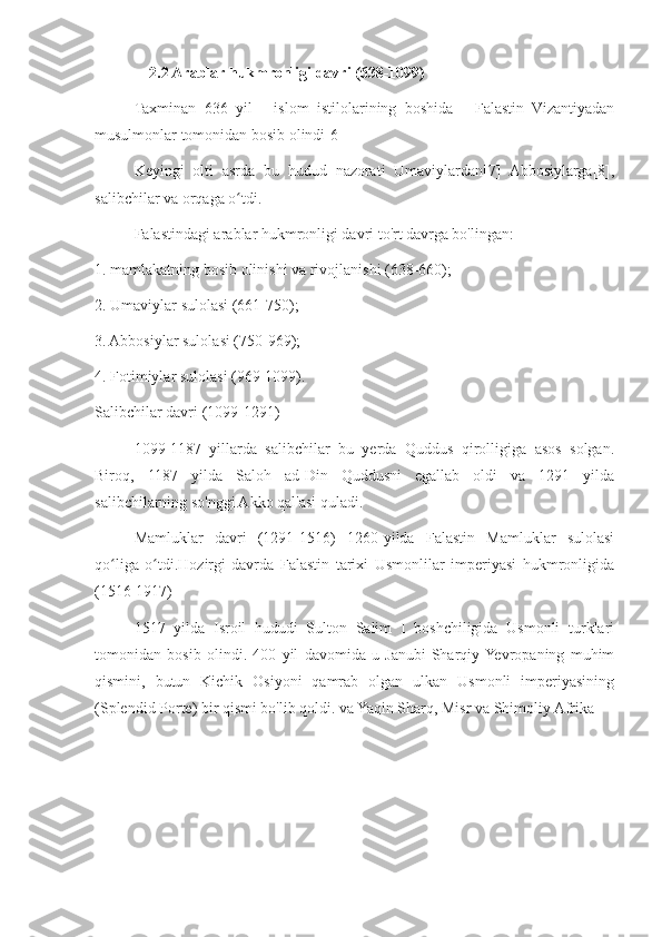               2.2 Arablar hukmronligi davri (638-1099)
Taxminan   636   yil   -   islom   istilolarining   boshida   -   Falastin   Vizantiyadan
musulmonlar tomonidan bosib olindi[6]
Keyingi   olti   asrda   bu   hudud   nazorati   Umaviylardan[7]   Abbosiylarga[8],
salibchilar va orqaga o tdi.ʻ
Falastindagi arablar hukmronligi davri to'rt davrga bo'lingan:
1. mamlakatning bosib olinishi va rivojlanishi (638-660);
2. Umaviylar sulolasi (661-750);
3. Abbosiylar sulolasi (750-969);
4. Fotimiylar sulolasi (969-1099).
Salibchilar davri (1099-1291)
1099-1187   yillarda   salibchilar   bu   yerda   Quddus   qirolligiga   asos   solgan.
Biroq,   1187   yilda   Saloh   ad-Din   Quddusni   egallab   oldi   va   1291   yilda
salibchilarning so'nggi Akko qal'asi quladi.
Mamluklar   davri   (1291-1516)   1260-yilda   Falastin   Mamluklar   sulolasi
qo liga   o tdi.Hozirgi   davrda   Falastin   tarixi   Usmonlilar   imperiyasi   hukmronligida	
ʻ ʻ
(1516-1917)
1517   yilda   Isroil   hududi   Sulton   Salim   I   boshchiligida   Usmonli   turklari
tomonidan   bosib   olindi.   400   yil   davomida   u   Janubi-Sharqiy  Yevropaning   muhim
qismini,   butun   Kichik   Osiyoni   qamrab   olgan   ulkan   Usmonli   imperiyasining
(Splendid Porte) bir qismi bo'lib qoldi. va Yaqin Sharq, Misr va Shimoliy Afrika  