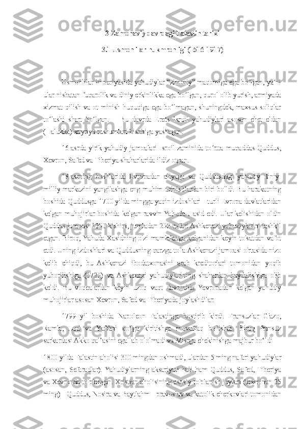 3 Zamonaviy davrdagi Falastin tarixi
3.1 Usmonlilar hukmronligi (1516-1917)
Usmonlilar imperiyasida yahudiylar “zimmiy” maqomiga ega bo lgan, ya niʻ ʼ
ular nisbatan fuqarolik va diniy erkinlikka ega bo lgan, qurol olib yurish, armiyada	
ʻ
xizmat  qilish va ot  minish huquqiga  ega bo lmagan,  shuningdek, maxsus soliqlar	
ʻ
to lashi   shart   bo lgan.       Bu   davrda   Erets   Isroil   yahudiylari   asosan   chet   eldan	
ʻ ʻ
(Halukka) xayriya tushumlari hisobiga yashagan.
16-asrda   yirik   yahudiy   jamoalari   Isroil   zaminida   to rtta   muqaddas   Quddus,	
ʻ
Xevron, Safed va Tiberiya shaharlarida ildiz otgan.
18-asrning   boshlarida   Evropadan   aliyaga   va   Quddusdagi   yahudiy   diniy-
milliy markazini yangilashga eng muhim urinishlardan biri bo'ldi. Bu harakatning
boshida Quddusga 1700 yilda mingga yaqin izdoshlari - turli Evropa davlatlaridan
kelgan muhojirlar boshida kelgan ravvin Yahuda Hasid edi. Ular  kelishidan oldin
Quddus jamoasi 1200 kishini, jumladan 200 nafari Ashkenazi yahudiylarini tashkil
etgan. Biroq, Yahuda Xasidning o'zi mamlakatga kelganidan keyin to'satdan vafot
etdi. Uning izdoshlari va Quddusning qarzga to'la Ashkenazi jamoasi o'rtasida nizo
kelib   chiqdi,   bu   Ashkenazi   ibodatxonasini   arab   kreditorlari   tomonidan   yoqib
yuborilishiga   (1720)   va   Ashkenazi   yahudiylarining   shahardan   haydalishiga   olib
keldi.   Bu   voqealardan   keyin   uzoq   vaqt   davomida   Yevropadan   kelgan   yahudiy
muhojirlar asosan Xevron, Safed va Tiberiyada joylashdilar.
1799   yil   boshida   Napoleon   Falastinga   bostirib   kirdi.   Fransuzlar   G'azo,
Ramla,   Lod   va   Yaffani   qo'lga   kiritishga   muvaffaq   bo'lishdi.   Biroq   fransuz
sarkardasi Akko qal’asini egallab ololmadi va Misrga chekinishga majbur bo‘ldi
1800 yilda Falastin aholisi 300 mingdan oshmadi, ulardan 5 ming nafari yahudiylar
(asosan,   Sefaradlar).  Yahudiylarning   aksariyati   hali   ham   Quddus,   Safed,  Tiberiya
va Xevronda to'plangan. Xristian aholisining asosiy to'planish joylari (taxminan 25
ming) - Quddus, Nosira va Baytlahm - pravoslav va katolik cherkovlari tomonidan 