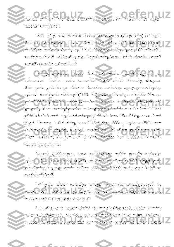 nazorat   qilingan.   Mamlakat   aholisining   qolgan   qismi   musulmonlar,   deyarli
barchasi sunniylar edi
1800—31-yillarda mamlakat hududi ikki viloyatga (viloyatlarga) bo lingan.ʻ
Shimolda   Shakamdan   janubda   Xevrongacha   (shu   jumladan   Quddus)gacha
cho zilgan   markaziy-sharqiy   tog li   hudud   Damashq   viloyatiga   tegishli   edi;   Jalila	
ʻ ʻ
va qirg'oq chizig'i - Akko viloyatiga. Negevlarning katta qismi bu davrda Usmonli
yurisdiksiyasidan tashqarida edi
1832   yilda   Falastin   hududi   Misr   noibi   Muhammad   Alining   o'g'li   va
qo'mondoni   Ibrohim   posho   tomonidan   bosib   olindi.   Shimoliy   chegarasi
Sidongacha   yetib   borgan   Falastin   Damashq   markaziga   ega   yagona   viloyatga
aylandi. Mamlakatda sakkiz yil (1832—40) hukmronlik qilgan misrliklar Yevropa
yo nalishi   bo yicha   bir   qancha   islohotlar   o tkazdilar.   Bu   davrda   Falastinda   Injil
ʻ ʻ ʻ
geografiyasi va arxeologiya sohasida keng qamrovli tadqiqotlar olib borildi. 1838
yilda Misr hukumati Buyuk Britaniyaga Quddusda konsullik ochishga ruxsat berdi
(ilgari   Yevropa   davlatlarining   konsulliklari   faqat   Akko,   Hayfa   va   Yaffa   port
shaharlarida,   shuningdek,   Ramlada   mavjud   edi).   20   yildan   so ng   barcha   yirik	
ʻ
G arb   davlatlari,   shu   jumladan   Qo shma   Shtatlar   ham   Quddusda   konsullik	
ʻ ʻ
idoralariga ega bo ldi.	
ʻ
19-asrda   Quddus   yana   Eretz   Isroilning   eng   muhim   yahudiy   markaziga
aylandi. Quddus bilan ruhiy ustunlik uchun raqobat  qilgan Safed 2 mingga yaqin
yahudiyning   hayotiga   zomin   bo lgan   zilziladan   (1837)   qattiq   zarar   ko rdi   va	
ʻ ʻ
parchalanib ketdi.
1841   yilda   Falastin   va   Suriya   Turkiyaning   bevosita   nazoratiga   qaytdi.   Bu
vaqtga   kelib,   Falastinning   yahudiy   aholisi   ikki   baravar   ko'paydi,   xristian   va
musulmon aholisi esa o'zgarishsiz qoldi
1880   yilga   kelib   Falastin   aholisi   450   ming   kishiga   yetdi,   ulardan   24   ming
nafari   yahudiylar   edi.   Mamlakat   yahudiylarining   ko pchiligi   to rtta   shaharda:	
ʻ ʻ
Quddus   (bu   yerda   yahudiylar   jami   25   ming   aholining   yarmidan   ko pini   tashkil	
ʻ 